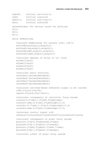 APPENDIX: COMPUTER PROGRAMS 215
ukm1=0; %initial u(k-1)=u(-1)
uk=0; %initial u(k)=u(0)
ykm1=-1; %initial y(k-1)=y(-1)
yk=1; %initial y(k)=y(0)
%placeholders for vectors saved for plotting
Y=[];
R=[];
K=[];
while k=finaltime
%evaluate memberships for present y(k), y(k-1)
mu11=tmfl(yk,midy(1),midy(2));
mu12=tmfr(yk,midy(1),midy(2));
mu21=tmfl(ykm1,midy(1),midy(2));
mu22=tmfr(ykm1,midy(1),midy(2));
%calculate degrees of firing of all rules
mu1=mu11*mu21;
mu2=mu11*mu22;
mu3=mu12*mu21;
mu4=mu12*mu22;
%calculate basis functions
zeta1=mu1/(mu1+mu2+mu3+mu4);
zeta2=mu2/(mu1+mu2+mu3+mu4);
zeta3=mu3/(mu1+mu2+mu3+mu4);
zeta4=mu4/(mu1+mu2+mu3+mu4);
%calculate one-step-ahead reference signal to be tracked
rk=0.5*sin(0.2*pi*k);
rkp1=0.5*sin(0.2*pi*(k+1));
%calculate consequents of controller fuzzy system
ccons1=-0.6*ukm1-1.5*yk+0.4*ykm1+rkp1;
ccons2=(-ukm1-0.4*yk+1.8*ykm1+rkp1)/1.2;
ccons3=(-0.7*ukm1-1.2*yk-0.5*ykm1+rkp1)/1.5;
ccons4=(-ukm1-0.8*yk+1.6*ykm1+rkp1)/1.5;
%calculate control signal u(k)
uk=zeta1*ccons1+zeta2*ccons2+zeta3*ccons3+zeta4*ccons4;
%calculate consequents of plant fuzzy system
pcons1=1.5*yk-0.4*ykm1+uk+0.6*ukm1;
pcons2=0.4*yk-1.8*ykm1+1.2*uk+ukm1;
pcons3=1.2*yk+0.5*ykm1+1.5*uk+0.7*ukm1;
pcons4=0.8*yk-1.6*ykm1+1.5*uk+ukm1;
%calculate y(k+1) of plant fuzzy system
 