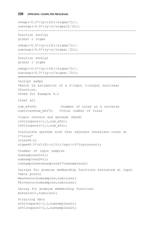 220 APPENDIX: COMPUTER PROGRAMS
z=exp(-0.5*((y-c(2))/sigma)∧
2)/…
sum(exp(-0.5*((y-c)/sigma)0.∧
2));
--------------------------------------------------------------
function z=z3(y)
global c sigma
z=exp(-0.5*((y-c(3))/sigma)∧
2)/…
sum(exp(-0.5*((y-c)/sigma).∧
2));
--------------------------------------------------------------
function z=z4(y)
global c sigma
z=exp(-0.5*((y-c(4))/sigma)∧
2)/…
sum(exp(-0.5*((y-c)/sigma).∧
2));
%script ex8p2
%Batch LS estimation of a 2-input 1-output nonlinear
%function.
%Used for Example 8.2
clear all
num_mfs=5; %number of rules on a universe
numrules=num_mfs∧
2; %total number of rules
%input centers and spreads (fixed)
c1=linspace(-1,1,num_mfs);
c2=linspace(-1,1,num_mfs);
%calculate spreads such that adjacent Gaussians cross at
%‘cross’
cross=0.5;
sigma=0.5*(c1(2)-c1(1))/sqrt(-2*log(cross));
%number of input samples
numsamplesx1=11;
numsamplesx2=11;
numsamples=numsamplesx1*numsamplesx2;
%arrays for premise membership functions evaluated at input
%data points
mmu=zeros(numsamples,numrules);
Phi=zeros(numsamples,numrules);
%array for premise membership functions
mu=zeros(1,numrules);
%training data
x1=linspace(-1,1,numsamplesx1);
x2=linspace(-1,1,numsamplesx2);
 