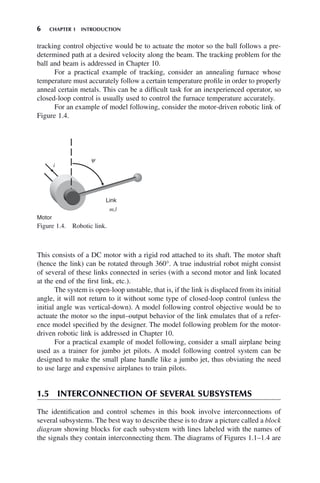 6 CHAPTER 1 INTRODUCTION
tracking control objective would be to actuate the motor so the ball follows a pre-
determined path at a desired velocity along the beam. The tracking problem for the
ball and beam is addressed in Chapter 10.
For a practical example of tracking, consider an annealing furnace whose
temperature must accurately follow a certain temperature profile in order to properly
anneal certain metals. This can be a difficult task for an inexperienced operator, so
closed-loop control is usually used to control the furnace temperature accurately.
For an example of model following, consider the motor-driven robotic link of
Figure 1.4.
Figure 1.4. Robotic link.
i
y
Motor
m,l
Link
This consists of a DC motor with a rigid rod attached to its shaft. The motor shaft
(hence the link) can be rotated through 360°. A true industrial robot might consist
of several of these links connected in series (with a second motor and link located
at the end of the first link, etc.).
The system is open-loop unstable, that is, if the link is displaced from its initial
angle, it will not return to it without some type of closed-loop control (unless the
initial angle was vertical-down). A model following control objective would be to
actuate the motor so the input–output behavior of the link emulates that of a refer-
ence model specified by the designer. The model following problem for the motor-
driven robotic link is addressed in Chapter 10.
For a practical example of model following, consider a small airplane being
used as a trainer for jumbo jet pilots. A model following control system can be
designed to make the small plane handle like a jumbo jet, thus obviating the need
to use large and expensive airplanes to train pilots.
1.5 INTERCONNECTION OF SEVERAL SUBSYSTEMS
The identification and control schemes in this book involve interconnections of
several subsystems. The best way to describe these is to draw a picture called a block
diagram showing blocks for each subsystem with lines labeled with the names of
the signals they contain interconnecting them. The diagrams of Figures 1.1–1.4 are
 