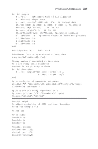 APPENDIX: COMPUTER PROGRAMS 223
for i=1:numpts
t(i)=i-1; %iteration time of RLS algorithm
x(i)=6*rand; %input data
y(i)=x(i)-cos(1.5*x(i))+sin(.4*x(i)); %output data
phi=[z1(x(i)) z2(x(i)) z3(x(i)) z4(x(i))]′; %regressor
K=P*phi/(1+phi′*P*phi); %K for RLS
P=(eye(4)-K*phi’)*P; %P for RLS
theta=theta+K*(y(i)-phi′*theta); %parameter estimate
b(1,i)=theta(1); %prameter estimates saved for plotting
b(2,i)=theta(2);
b(3,i)=theta(3);
b(4,i)=theta(4);
end
xx=linspace(0, 6); %test data
%nonlinear function g evaluated at test data
g=xx-cos(1.5*xx)+sin(0.4*xx);
%fuzzy system f evaluated at test data
%z’s are fuzzy basis functions
%defined in script ex8p1.m above
for i=1:length(xx)
f(i)=b(:,numpts)′*[z1(xx(i)) z2(xx(i)) …
z3(xx(i)) z4(xx(i))]′;
end
%plot evolution of parameter estimates
plot(t,b,‘k’,‘linewidth’,3),grid,xlabel(‘Timeitk’),ylabel
(‘Parameter Estimates’)
%plot g and its fuzzy approximation f
%plot(xx,g,‘k’,xx,f,‘k’,‘linewidth’,3),grid
%legend(‘itg(k)’,‘itf(k)’)
%script ex8p4
%gradient estimation of SISO nonlinear function
%used for Example 8.4
%clear all
%step sizes
lambda1=.1;
lambda2=.1;
lambda3=.1;
%initial guesses
cinit=6*rand(1,5);
sinit=2*rand(1,5);
binit=10*rand(1,5);
 