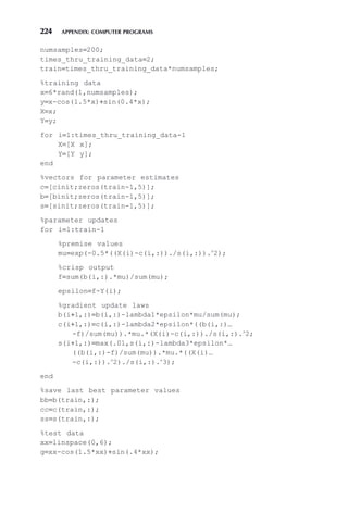 224 APPENDIX: COMPUTER PROGRAMS
numsamples=200;
times_thru_training_data=2;
train=times_thru_training_data*numsamples;
%training data
x=6*rand(1,numsamples);
y=x-cos(1.5*x)+sin(0.4*x);
X=x;
Y=y;
for i=1:times_thru_training_data-1
X=[X x];
Y=[Y y];
end
%vectors for parameter estimates
c=[cinit;zeros(train-1,5)];
b=[binit;zeros(train-1,5)];
s=[sinit;zeros(train-1,5)];
%parameter updates
for i=1:train-1
%premise values
mu=exp(-0.5*((X(i)-c(i,:))./s(i,:)).∧
2);
%crisp output
f=sum(b(i,:).*mu)/sum(mu);
epsilon=f-Y(i);
%gradient update laws
b(i+1,:)=b(i,:)-lambda1*epsilon*mu/sum(mu);
c(i+1,:)=c(i,:)-lambda2*epsilon*((b(i,:)…
-f)/sum(mu)).*mu.*(X(i)-c(i,:))./s(i,:).∧
2;
s(i+1,:)=max(.01,s(i,:)-lambda3*epsilon*…
((b(i,:)-f)/sum(mu)).*mu.*((X(i)…
-c(i,:)).∧
2)./s(i,:).∧
3);
end
%save last best parameter values
bb=b(train,:);
cc=c(train,:);
ss=s(train,:);
%test data
xx=linspace(0,6);
g=xx-cos(1.5*xx)+sin(.4*xx);
 