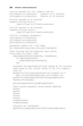 226 APPENDIX: COMPUTER PROGRAMS
%initial guesses for c’s, sigma’s, and a’s
c1=linspace(-1,1,numrules); %centers on x1 universe
c2=linspace(-1,1,numrules); %centers on x2 universe
%initial spreads on x1 universe
sigma1=(.5*(c1(2)-c1(1))/…
(sqrt(-2*log(.5))))*ones(1,numrules);
%initial spreads on x2 universe
sigma2=(.5*(c2(2)-c2(1))/…
(sqrt(-2*log(.5))))*ones(1,numrules);
%initial consequent parameters
a0=linspace(-1,1,numrules);
a1=linspace(-1,1,numrules);
a2=linspace(-1,1,numrules);
%parameter updates for c and sigma
for samplenum=1:num_times_thru_data*numsamples
%form training data by repeating input points
%‘num_times_thru_data’ times
samp(samplenum)=mod(samplenum, numsamples);
if samp(samplenum)==0
samp(samplenum)=numsamples;
end
%evaluate the approximating fuzzy system at the training
%data based on the current values of the c’s, sigma’s,
%and a’s
mu=exp(-0.5*((x1(samp(samplenum))-c1)./sigma1).∧
2).*…
exp(-.5*((x2(samp(samplenum))-c2)./sigma2).∧
2);
q=a0+a1*x1(samp(samplenum))+a2*x2(samp(samplenum));
f=sum(q.*mu)/sum(mu);
epsilon(samplenum)=f-y(samp(samplenum));
%save current parameter values before updating
aa0=a0;
aa1=a1;
aa2=a2;
cc1=c1;
cc2=c2;
ssigma1=sigma1;
ssigma2=sigma2;
%evaluate all consequents
qq=a0+a1*x1(samp(samplenum))+a2*x2(samp(samplenum));
 