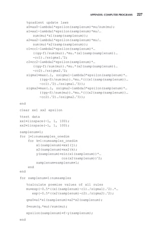 APPENDIX: COMPUTER PROGRAMS 227
%gradient update laws
a0=aa0-lambda1*epsilon(samplenum)*mu/sum(mu);
a1=aa1-lambda1*epsilon(samplenum)*mu/…
sum(mu)*x1(samp(samplenum));
a2=aa2-lambda1*epsilon(samplenum)*mu/…
sum(mu)*x2(samp(samplenum));
c1=cc1-lambda2*epsilon(samplenum)*…
((qq-f)/sum(mu)).*mu.*(x1(samp(samplenum))…
-cc1)./ssigma1.∧
2;
c2=cc2-lambda2*epsilon(samplenum)*…
((qq-f)/sum(mu)).*mu.*(x2(samp(samplenum))…
-cc2)./ssigma2.∧
2;
sigma1=max(.1, ssigma1-lambda3*epsilon(samplenum)*…
((qq-f)/sum(mu)).*mu.*(((x1(samp(samplenum))…
-cc1).∧
2)./ssigma1.∧
3));
sigma2=max(.1, ssigma2-lambda3*epsilon(samplenum)*…
((qq-f)/sum(mu)).*mu.*(((x2(samp(samplenum))…
-cc2).∧
2)./ssigma2.∧
3));
end
clear xx1 xx2 epsilon
%test data
xx1=linspace(-1, 1, 100);
xx2=linspace(-1, 1, 100);
samplenum=1;
for j=1:numsamples_onedim
for k=1:numsamples_onedim
x1(samplenum)=xx1(j);
x2(samplenum)=xx2(k);
y(samplenum)=sin(x1(samplenum))*…
cos(x2(samplenum))∧
2;
samplenum=samplenum+1;
end
end
for samplenum=1:numsamples
%calculate premise values of all rules
mu=exp(-0.5*((x1(samplenum)-c1)./sigma1).∧
2).*…
exp(-0.5*((x2(samplenum)-c2)./sigma2).∧
2);
q=a0+a1*x1(samplenum)+a2*x2(samplenum);
f=sum(q.*mu)/sum(mu);
epsilon(samplenum)=f-y(samplenum);
end
 