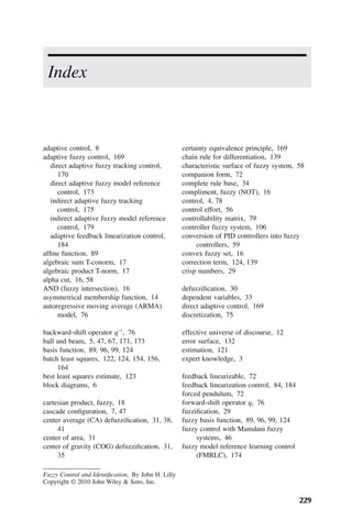 229
adaptive control, 8
adaptive fuzzy control, 169
direct adaptive fuzzy tracking control,
170
direct adaptive fuzzy model reference
control, 173
indirect adaptive fuzzy tracking
control, 175
indirect adaptive fuzzy model reference
control, 179
adaptive feedback linearization control,
184
affine function, 89
algebraic sum T-conorm, 17
algebraic product T-norm, 17
alpha cut, 16, 58
AND (fuzzy intersection), 16
asymmetrical membership function, 14
autoregressive moving average (ARMA)
model, 76
backward-shift operator q−1
, 76
ball and beam, 5, 47, 67, 171, 173
basis function, 89, 96, 99, 124
batch least squares, 122, 124, 154, 156,
164
best least squares estimate, 123
block diagrams, 6
cartesian product, fuzzy, 18
cascade configuration, 7, 47
center average (CA) defuzzification, 31, 38,
41
center of area, 31
center of gravity (COG) defuzzification, 31,
35
Index
certainty equivalence principle, 169
chain rule for differentiation, 139
characteristic surface of fuzzy system, 58
companion form, 72
complete rule base, 34
compliment, fuzzy (NOT), 16
control, 4, 78
control effort, 56
controllability matrix, 79
controller fuzzy system, 106
conversion of PID controllers into fuzzy
controllers, 59
convex fuzzy set, 16
correction term, 124, 139
crisp numbers, 29
defuzzification, 30
dependent variables, 33
direct adaptive control, 169
discretization, 75
effective universe of discourse, 12
error surface, 132
estimation, 121
expert knowledge, 3
feedback linearizable, 72
feedback linearization control, 84, 184
forced pendulum, 72
forward-shift operator q, 76
fuzzification, 29
fuzzy basis function, 89, 96, 99, 124
fuzzy control with Mamdani fuzzy
systems, 46
fuzzy model reference learning control
(FMRLC), 174
Fuzzy Control and Identification, By John H. Lilly
Copyright © 2010 John Wiley  Sons, Inc.
 