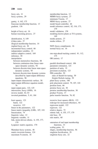 230 INDEX
fuzzy sets, 11
fuzzy systems, 29
gantry, 4, 162, 175
Gaussian membership function, 13
gradient, 136
height of fuzzy set, 16
human reasoning process, 27
identification, 8, 149
if-then rules, 27
illogical membership function, 14
implied fuzzy set, 30
incremental fuzzy control, 66
indeperndent variables, 33
indirect adaptive control, 169
inference, 30
interpolation
between memoryless functions, 88
between continuous-time linear state-
space dynamic systems, 92
between discrete-time linear state-space
dynamic systems, 95
between discrete-time dynamic systems
described by input-output difference
equations, 98
input-output characteristic surface, 58
input-output difference equation model,
76
input-output pairs, 122, 125
intersection, fuzzy (AND), 16
inverse model, 82, 83
inverted pendulum, 5, 61, 184
least squares, 121
batch, 122
recursive, 123
linear in the parameters, 122
linear matrix inequality (LMI), 107, 110
linearization, 74
linguistic value, 12
linguistic variable, 11
link, motor-driven robotic, 6, 155, 177,
179
Lyapunov matrix equation, 170
Mamdani fuzzy systems, 46
matrix inversion lemma, 124
maximum T-conorm, 18
membership function, 12
MIMO fuzzy systems, 27
minimum T-norm, 17
MISO fuzzy systems, 27
model based controller, 46
model reference control, 82, 116, 173,
179
model validation, 158
modeling known plants as T-S systems,
149
modus ponens, 27
modus tollens, 27
NOT (fuzzy compliment), 16
normal fuzzy set, 16
one-step-ahead tracking control, 81, 112,
175
OR (union), 17
parallel distributed control, 106
parameter estimation, 121
partition of unity, 35
persistent excitation, 123
PID controller, 59
rules of thumb for tuning, 59
Zeigler-Nichols tuning, 59
plant fuzzy system, 106
pole placement control, 79, 107, 110
position form, 66
premise fuzzy set, 30
premise membership function, 30
product T-norm, 17
pulse transfer function, 76, 82
recursive least squares (RLS), 123
redesign for increased robustness, 64
regression model, 122
regressor, 122
relative degree, 72
robotic link, 6, 155, 177, 179
rule base, 28
rule matrix, 60
saturation of end input membership
functions, 33
scaling gains, 53
shapes, membership function, 56
singleton fuzzification, 29
singleton fuzzy sets, 22
 