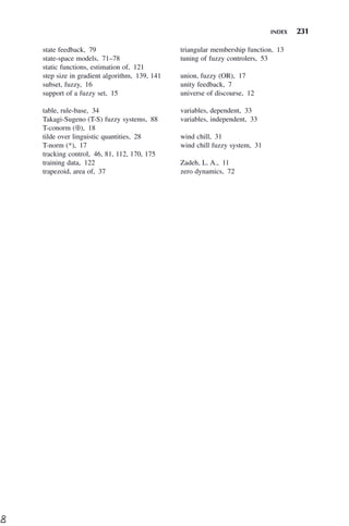 INDEX 231
state feedback, 79
state-space models, 71–78
static functions, estimation of, 121
step size in gradient algorithm, 139, 141
subset, fuzzy, 16
support of a fuzzy set, 15
table, rule-base, 34
Takagi-Sugeno (T-S) fuzzy systems, 88
T-conorm (⊕), 18
tilde over linguistic quantities, 28
T-norm (*), 17
tracking control, 46, 81, 112, 170, 175
training data, 122
trapezoid, area of, 37
triangular membership function, 13
tuning of fuzzy controlers, 53
union, fuzzy (OR), 17
unity feedback, 7
universe of discourse, 12
variables, dependent, 33
variables, independent, 33
wind chill, 31
wind chill fuzzy system, 31
Zadeh, L. A., 11
zero dynamics, 72
D
o
 