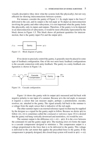 1.5 INTERCONNECTION OF SEVERAL SUBSYSTEMS 7
visually descriptive (they show what the systems look like physically), but not very
efficient for showing interconnections between systems.
For instance, consider the gantry of Figure 1.1. Its single input is the force F
delivered to the cart, and its output is the rod angle ψ. To depict an interconnection
involving the gantry and other subsystems, it is not important what the gantry looks
like physically, only its inputs and outputs. Therefore, if the gantry is to be depicted
in an interconnection of subsystems, it would be more efficiently represented by the
block shown in Figure 1.5. This block shows all pertinent quantities for intercon-
nection, that is the gantry input F(t) and the output ψ(t).
Figure 1.5. Block diagram of gantry.
F (t) Gantry y (t)
Figure 1.6. Cascade configuration.
r(t) e(t) F(t) y(t)
Cascade
Compensator
Gantry
If we desire to precisely control the gantry, it generally must be placed in some
type of feedback configuration. One of the two most basic feedback configurations
is the cascade connection with unity feedback. The gantry in a unity feedback con-
figuration is shown in Figure 1.6.
Figure 1.6 shows the gantry with its output ψ(t) measured and fed back with
negative polarity to one input of a summer. Because ψ is the rod angle, to measure
it requires a sensor that can measure angles, perhaps a potentiometer, encoder,
resolver, etc. attached to the gantry. The signal actually fed back to the summer is
a voltage from the angle sensor that is indicative of the rod angle.
The other summer input is an external reference signal r(t) that may be supplied
by the designer as a signal for the gantry angle to follow. Because we desire ψ(t) to
follow r(t), r(t) is sometimes called the command or reference input. If it is desired
that the gantry rod hang vertically downward and motionless, r(t) would be zero.
The summer output is the difference e(t) = r(t) − ψ(t). It is the error between
the command r(t) and the gantry angle ψ(t). The tracking error e(t) forms the input
to a cascade compensator designed to minimize e. The compensator output is a
voltage proportional to the force that is to be delivered to the gantry. This voltage
is delivered to the cart motor that applies the prescribed force to the gantry. If the
compensator is properly designed, this closed-loop system will result in ψ(t) → r(t)
 