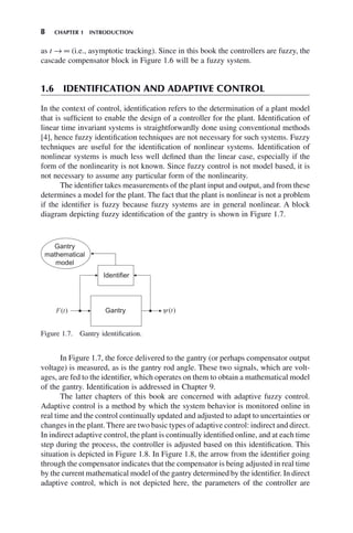 8 CHAPTER 1 INTRODUCTION
as t → ∞ (i.e., asymptotic tracking). Since in this book the controllers are fuzzy, the
cascade compensator block in Figure 1.6 will be a fuzzy system.
1.6 IDENTIFICATION AND ADAPTIVE CONTROL
In the context of control, identification refers to the determination of a plant model
that is sufficient to enable the design of a controller for the plant. Identification of
linear time invariant systems is straightforwardly done using conventional methods
[4], hence fuzzy identification techniques are not necessary for such systems. Fuzzy
techniques are useful for the identification of nonlinear systems. Identification of
nonlinear systems is much less well defined than the linear case, especially if the
form of the nonlinearity is not known. Since fuzzy control is not model based, it is
not necessary to assume any particular form of the nonlinearity.
The identifier takes measurements of the plant input and output, and from these
determines a model for the plant. The fact that the plant is nonlinear is not a problem
if the identifier is fuzzy because fuzzy systems are in general nonlinear. A block
diagram depicting fuzzy identification of the gantry is shown in Figure 1.7.
Figure 1.7. Gantry identification.
In Figure 1.7, the force delivered to the gantry (or perhaps compensator output
voltage) is measured, as is the gantry rod angle. These two signals, which are volt-
ages, are fed to the identifier, which operates on them to obtain a mathematical model
of the gantry. Identification is addressed in Chapter 9.
The latter chapters of this book are concerned with adaptive fuzzy control.
Adaptive control is a method by which the system behavior is monitored online in
real time and the control continually updated and adjusted to adapt to uncertainties or
changes in the plant. There are two basic types of adaptive control: indirect and direct.
In indirect adaptive control, the plant is continually identified online, and at each time
step during the process, the controller is adjusted based on this identification. This
situation is depicted in Figure 1.8. In Figure 1.8, the arrow from the identifier going
through the compensator indicates that the compensator is being adjusted in real time
by the current mathematical model of the gantry determined by the identifier. In direct
adaptive control, which is not depicted here, the parameters of the controller are
 