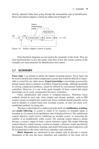 17 SUMMARY 9
directly adjusted rather than going through the intermediate step of identification.
Direct and indirect adaptive control are addressed in Chapter 10.
Figure 1.8. Indirect adaptive control of gantry.
e(t)
r(t)
F(t)
(t)
Note that block diagrams are not used in the remainder of this book. They are
only mentioned here to give the reader some idea of how the various systems in the
examples are interconnected for identification and control.
1.7 SUMMARY
Fuzzy logic is an attempt to mimic the human reasoning process. Fuzzy logic can
be used to identify and control complicated systems that would be difficult or impos-
sible to control by any other means. Expert knowledge is knowledge possessed by
human experts about a situation or problem. Expert knowledge, although invaluable
in solving complicated problems, cannot be utilized by conventional model-based
controllers. However, it is one of the great strengths of fuzzy control that expert
knowledge can be easily incorporated into fuzzy controllers.
Fuzzy identification and control is computer-intensive. Therefore, fuzzy
methods should be used only when simpler and cheaper methods, such as PID
control, cannot accomplish the control task. Fuzzy methods should generally not be
used to identify or control linear time invariant systems, as there are many well-
established methods for doing this.
The three control objectives addressed in this book are stabilization, tracking,
and model following. A system is stable if its response to bounded inputs is
bounded, or if it returns to an equilibrium state if displaced from it. The stabilization
control objective could involve stabilizing an unstable system, or increasing the
stability of an insufficiently stable system. The tracking control objective entails
forcing a system’s output to track a given reference signal. The model following
control objective entails forcing a system to emulate a reference model specified by
the designer. The stabilization, tracking, and model following control objectives will
be accomplished in this book with fuzzy identifiers and controllers.
Block diagrams are introduced in this chapter only to provide a concise
illustration of the way the fuzzy identifiers and controllers in this book will be
 