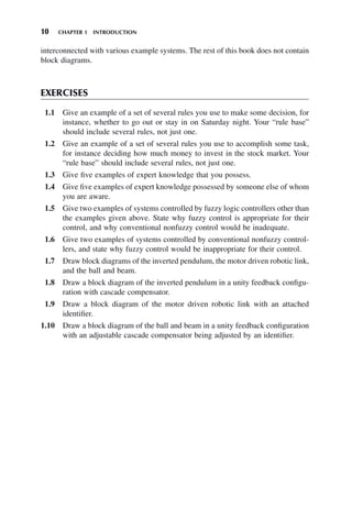 10 CHAPTER 1 INTRODUCTION
interconnected with various example systems. The rest of this book does not contain
block diagrams.
EXERCISES
1.1 Give an example of a set of several rules you use to make some decision, for
instance, whether to go out or stay in on Saturday night. Your “rule base”
should include several rules, not just one.
1.2 Give an example of a set of several rules you use to accomplish some task,
for instance deciding how much money to invest in the stock market. Your
“rule base” should include several rules, not just one.
1.3 Give five examples of expert knowledge that you possess.
1.4 Give five examples of expert knowledge possessed by someone else of whom
you are aware.
1.5 Give two examples of systems controlled by fuzzy logic controllers other than
the examples given above. State why fuzzy control is appropriate for their
control, and why conventional nonfuzzy control would be inadequate.
1.6 Give two examples of systems controlled by conventional nonfuzzy control-
lers, and state why fuzzy control would be inappropriate for their control.
1.7 Draw block diagrams of the inverted pendulum, the motor driven robotic link,
and the ball and beam.
1.8 Draw a block diagram of the inverted pendulum in a unity feedback configu-
ration with cascade compensator.
1.9 Draw a block diagram of the motor driven robotic link with an attached
identifier.
1.10 Draw a block diagram of the ball and beam in a unity feedback configuration
with an adjustable cascade compensator being adjusted by an identifier.
 