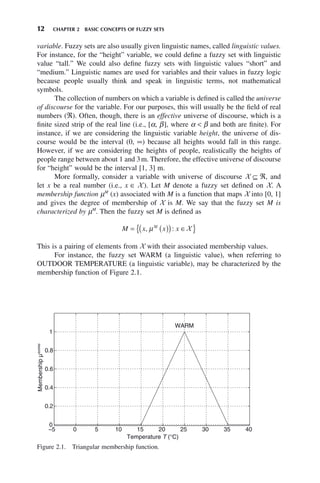 12 CHAPTER 2 BASIC CONCEPTS OF FUZZY SETS
variable. Fuzzy sets are also usually given linguistic names, called linguistic values.
For instance, for the “height” variable, we could define a fuzzy set with linguistic
value “tall.” We could also define fuzzy sets with linguistic values “short” and
“medium.” Linguistic names are used for variables and their values in fuzzy logic
because people usually think and speak in linguistic terms, not mathematical
symbols.
The collection of numbers on which a variable is defined is called the universe
of discourse for the variable. For our purposes, this will usually be the field of real
numbers (ℜ). Often, though, there is an effective universe of discourse, which is a
finite sized strip of the real line (i.e., [α, β], where α < β and both are finite). For
instance, if we are considering the linguistic variable height, the universe of dis-
course would be the interval (0, ∞) because all heights would fall in this range.
However, if we are considering the heights of people, realistically the heights of
people range between about 1 and 3m. Therefore, the effective universe of discourse
for “height” would be the interval [1, 3] m.
More formally, consider a variable with universe of discourse X ⊆ ℜ, and
let x be a real number (i.e., x ∈ X). Let M denote a fuzzy set defined on X. A
membership function μM
(x) associated with M is a function that maps X into [0, 1]
and gives the degree of membership of X is M. We say that the fuzzy set M is
characterized by μM
. Then the fuzzy set M is defined as
M x x x
M
= ( )
( ) ∈
{ }
, :
μ X
This is a pairing of elements from X with their associated membership values.
For instance, the fuzzy set WARM (a linguistic value), when referring to
OUTDOOR TEMPERATURE (a linguistic variable), may be characterized by the
membership function of Figure 2.1.
Figure 2.1. Triangular membership function.
−5 0 5 10 15 20 25 30 35 40
0
0.2
0.4
0.6
0.8
1
Temperature T (°C)
Membership
µ
WARM
WARM
 