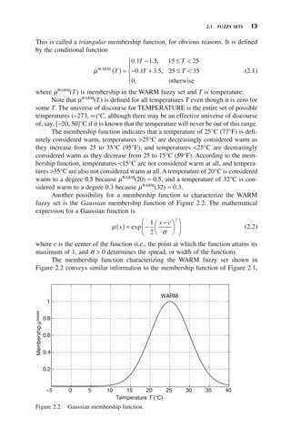 2.1 FUZZY SETS 13
This is called a triangular membership function, for obvious reasons. It is defined
by the conditional function
μWARM
otherwise
T
T T
T T
( ) =
− ≤ <
− + ≤ <
⎧
⎨
⎪
⎩
⎪
0 1 1 5 15 25
0 1 3 5 25 35
0
. . ,
. . ,
,
(2.1)
where μWARM
(T) is membership in the WARM fuzzy set and T is temperature.
Note that μWARM
(T) is defined for all temperatures T even though it is zero for
some T. The universe of discourse for TEMPERATURE is the entire set of possible
temperatures (−273, ∞)°C, although there may be an effective universe of discourse
of, say, [−20, 50]°C if it is known that the temperature will never be out of this range.
The membership function indicates that a temperature of 25°C (77°F) is defi-
nitely considered warm, temperatures >25°C are decreasingly considered warm as
they increase from 25 to 35°C (95°F), and temperatures <25°C are decreasingly
considered warm as they decrease from 25 to 15°C (59°F). According to the mem-
bership function, temperatures <15°C are not considered warm at all, and tempera-
tures >35°C are also not considered warm at all. A temperature of 20°C is considered
warm to a degree 0.5 because μWARM
(20) = 0.5, and a temperature of 32°C is con-
sidered warm to a degree 0.3 because μWARM
(32) = 0.3.
Another possibility for a membership function to characterize the WARM
fuzzy set is the Gaussian membership function of Figure 2.2. The mathematical
expression for a Gaussian function is
μ
σ
x
x c
( ) = −
−
⎛
⎝
⎜
⎞
⎠
⎟
⎛
⎝
⎜
⎞
⎠
⎟
exp
1
2
2
(2.2)
where c is the center of the function (i.e., the point at which the function attains its
maximum of 1, and σ > 0 determines the spread, or width of the function).
The membership function characterizing the WARM fuzzy set shown in
Figure 2.2 conveys similar information to the membership function of Figure 2.1,
Figure 2.2. Gaussian membership function.
−5 0 5 10 15 20 25 30 35 40
0.2
0.4
0.6
0.8
1
Temperature T (°C)
Membership
μ
WARM
WARM
 