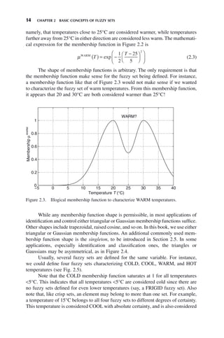 14 CHAPTER 2 BASIC CONCEPTS OF FUZZY SETS
namely, that temperatures close to 25°C are considered warmer, while temperatures
further away from 25°C in either direction are considered less warm. The mathemati-
cal expression for the membership function in Figure 2.2 is
μWARM
T
T
( ) = −
−
⎛
⎝
⎜
⎞
⎠
⎟
⎛
⎝
⎜
⎞
⎠
⎟
exp
1
2
25
5
2
(2.3)
The shape of membership functions is arbitrary. The only requirement is that
the membership function make sense for the fuzzy set being defined. For instance,
a membership function like that of Figure 2.3 would not make sense if we wanted
to characterize the fuzzy set of warm temperatures. From this membership function,
it appears that 20 and 30°C are both considered warmer than 25°C!
Figure 2.3. Illogical membership function to characterize WARM temperatures.
−5 0 5 10 15 20 25 30 35 40
0
0.2
0.4
0.6
0.8
1
Temperature T (°C)
Membership
μ
WARM
WARM?
While any membership function shape is permissible, in most applications of
identification and control either triangular or Gaussian membership functions suffice.
Other shapes include trapezoidal, raised cosine, and so on. In this book, we use either
triangular or Gaussian membership functions. An additional commonly used mem-
bership function shape is the singleton, to be introduced in Section 2.5. In some
applications, especially identification and classification ones, the triangles or
Gaussians may be asymmetrical, as in Figure 2.4.
Usually, several fuzzy sets are defined for the same variable. For instance,
we could define four fuzzy sets characterizing COLD, COOL, WARM, and HOT
temperatures (see Fig. 2.5).
Note that the COLD membership function saturates at 1 for all temperatures
<5°C. This indicates that all temperatures <5°C are considered cold since there are
no fuzzy sets defined for even lower temperatures (say, a FRIGID fuzzy set). Also
note that, like crisp sets, an element may belong to more than one set. For example,
a temperature of 15°C belongs to all four fuzzy sets to different degrees of certainty.
This temperature is considered COOL with absolute certainty, and is also considered
 