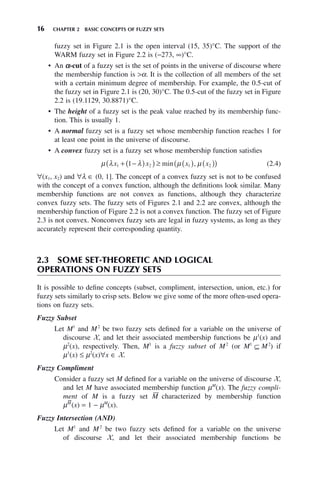 16 CHAPTER 2 BASIC CONCEPTS OF FUZZY SETS
fuzzy set in Figure 2.1 is the open interval (15, 35)°C. The support of the
WARM fuzzy set in Figure 2.2 is (−273, ∞)°C.
• An α-cut of a fuzzy set is the set of points in the universe of discourse where
the membership function is >α. It is the collection of all members of the set
with a certain minimum degree of membership. For example, the 0.5-cut of
the fuzzy set in Figure 2.1 is (20, 30)°C. The 0.5-cut of the fuzzy set in Figure
2.2 is (19.1129, 30.8871)°C.
• The height of a fuzzy set is the peak value reached by its membership func-
tion. This is usually 1.
• A normal fuzzy set is a fuzzy set whose membership function reaches 1 for
at least one point in the universe of discourse.
• A convex fuzzy set is a fuzzy set whose membership function satisfies
μ λ λ μ μ
x x x x
1 2 1 2
1
+ −
( )
( ) ≥ ( ) ( )
( )
min , (2.4)
∀(x1, x2) and ∀λ ∈ (0, 1]. The concept of a convex fuzzy set is not to be confused
with the concept of a convex function, although the definitions look similar. Many
membership functions are not convex as functions, although they characterize
convex fuzzy sets. The fuzzy sets of Figures 2.1 and 2.2 are convex, although the
membership function of Figure 2.2 is not a convex function. The fuzzy set of Figure
2.3 is not convex. Nonconvex fuzzy sets are legal in fuzzy systems, as long as they
accurately represent their corresponding quantity.
2.3 SOME SET-THEORETIC AND LOGICAL
OPERATIONS ON FUZZY SETS
It is possible to define concepts (subset, compliment, intersection, union, etc.) for
fuzzy sets similarly to crisp sets. Below we give some of the more often-used opera-
tions on fuzzy sets.
Fuzzy Subset
Let M1
and M2
be two fuzzy sets defined for a variable on the universe of
discourse X, and let their associated membership functions be μ1
(x) and
μ2
(x), respectively. Then, M1
is a fuzzy subset of M2
(or M1
⊆ M2
) if
μ1
(x) ≤ μ2
(x)∀x ∈ X.
Fuzzy Compliment
Consider a fuzzy set M defined for a variable on the universe of discourse X,
and let M have associated membership function μM
(x). The fuzzy compli-
ment of M is a fuzzy set M̄ characterized by membership function
μM̄
(x) = 1 − μM
(x).
Fuzzy Intersection (AND)
Let M1
and M2
be two fuzzy sets defined for a variable on the universe
of discourse X, and let their associated membership functions be
 