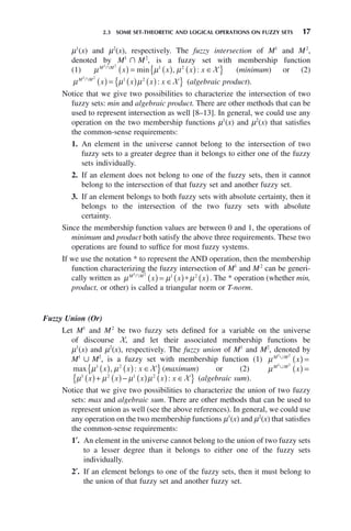 2.3 SOME SET-THEORETIC AND LOGICAL OPERATIONS ON FUZZY SETS 17
μ1
(x) and μ2
(x), respectively. The fuzzy intersection of M1
and M2
,
denoted by M1
傽 M2
, is a fuzzy set with membership function
(1) μ μ μ
M M
x x x x
1 2 2
艚
( ) = ( ) ( ) ∈
{ }
1
min , : X (minimum) or (2)
μ μ μ
M M
x x x x
1 2 2
艚
( ) = ( ) ( ) ∈
{ }
1
: X (algebraic product).
Notice that we give two possibilities to characterize the intersection of two
fuzzy sets: min and algebraic product. There are other methods that can be
used to represent intersection as well [8–13]. In general, we could use any
operation on the two membership functions μ1
(x) and μ2
(x) that satisfies
the common-sense requirements:
1. An element in the universe cannot belong to the intersection of two
fuzzy sets to a greater degree than it belongs to either one of the fuzzy
sets individually.
2. If an element does not belong to one of the fuzzy sets, then it cannot
belong to the intersection of that fuzzy set and another fuzzy set.
3. If an element belongs to both fuzzy sets with absolute certainty, then it
belongs to the intersection of the two fuzzy sets with absolute
certainty.
Since the membership function values are between 0 and 1, the operations of
minimum and product both satisfy the above three requirements. These two
operations are found to suffice for most fuzzy systems.
If we use the notation * to represent the AND operation, then the membership
function characterizing the fuzzy intersection of M1
and M2
can be generi-
cally written as μ μ μ
M M
x x x
1 2 2
艚
( ) = ( )∗ ( )
1
. The * operation (whether min,
product, or other) is called a triangular norm or T-norm.
Fuzzy Union (Or)
Let M1
and M2
be two fuzzy sets defined for a variable on the universe
of discourse X, and let their associated membership functions be
μ1
(x) and μ2
(x), respectively. The fuzzy union of M1
and M2
, denoted by
M1
傼 M2
, is a fuzzy set with membership function (1) μM M
x
1 2
艛
( ) =
max , :
μ μ
1
( ) ( ) ∈
{ }
x x x
2
X (maximum) or (2) μM M
x
1 2
艛
( ) =
μ μ μ μ
1 1
( )+ ( )− ( ) ( ) ∈
{ }
x x x x x
2 2
: X (algebraic sum).
Notice that we give two possibilities to characterize the union of two fuzzy
sets: max and algebraic sum. There are other methods that can be used to
represent union as well (see the above references). In general, we could use
any operation on the two membership functions μ1
(x) and μ2
(x) that satisfies
the common-sense requirements:
1′. An element in the universe cannot belong to the union of two fuzzy sets
to a lesser degree than it belongs to either one of the fuzzy sets
individually.
2′. If an element belongs to one of the fuzzy sets, then it must belong to
the union of that fuzzy set and another fuzzy set.
 