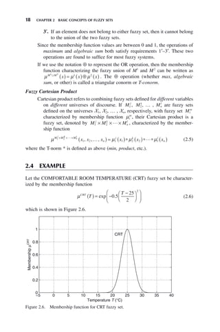 18 CHAPTER 2 BASIC CONCEPTS OF FUZZY SETS
3′. If an element does not belong to either fuzzy set, then it cannot belong
to the union of the two fuzzy sets.
Since the membership function values are between 0 and 1, the operations of
maximum and algebraic sum both satisfy requirements 1′–3′. These two
operations are found to suffice for most fuzzy systems.
If we use the notation ⊕ to represent the OR operation, then the membership
function characterizing the fuzzy union of M1
and M2
can be written as
μ μ μ
M M
x x x
1 2 2
艛
( ) = ( )⊕ ( )
1
. The ⊕ operation (whether max, algebraic
sum, or other) is called a triangular conorm or T-conorm.
Fuzzy Cartesian Product
Cartesian product refers to combining fuzzy sets defined for different variables
on different universes of discourse. If M j
1 , Mk
2, … , Mn
l
are fuzzy sets
defined on the universes X1, X2, … , Xn, respectively, with fuzzy set Mi
m
characterized by membership function μi
m
, their Cartesian product is a
fuzzy set, denoted by M M M
j k
n
l
1 2
× × ×
 , characterized by the member-
ship function
μ μ μ μ
M M M
n
j k l
n
j K
n
x x x x x x
1 2
1
1 2 1 1 2 2 1
× × ×
( ) = ( )∗ ( )∗ ∗ ( )

… 
, , , (2.5)
where the T-norm * is defined as above (min, product, etc.).
2.4 EXAMPLE
Let the COMFORTABLE ROOM TEMPERATURE (CRT) fuzzy set be character-
ized by the membership function
μCRT
T
T
( ) = −
−
⎛
⎝
⎜
⎞
⎠
⎟
⎛
⎝
⎜
⎞
⎠
⎟
exp .
0 5
25
2
2
(2.6)
which is shown in Figure 2.6.
Figure 2.6. Membership function for CRT fuzzy set.
−5 0 5 10 15 20 25 30 35 40
0
0.2
0.4
0.6
0.8
1
Temperature T (°C)
Membership
μ
CRT
CRT
 