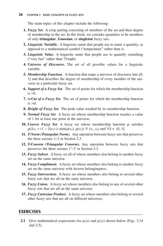 24 CHAPTER 2 BASIC CONCEPTS OF FUZZY SETS
The main topics of this chapter include the following:
1. Fuzzy Set. A crisp pairing consisting of members of the set and their degree
of membership in the set. In this book, we consider quantities to be members
of only triangular, Gaussian, or singleton fuzzy sets.
2. Linguistic Variable. A linguistic name that people use to name a quantity, as
opposed to a mathematical symbol (“temperature” rather than t).
3. Linguistic Value. A linguistic name that people use to quantify something
(“very fast” rather than 75mph).
4. Universe of Discourse. The set of all possible values for a linguistic
variable.
5. Membership Function. A function that maps a universe of discourse into [0,
1] and that describes the degree of membership of every member of the uni-
verse in a particular fuzzy set.
6. Support of a Fuzzy Set. The set of points for which the membership function
is 0.
7. α-Cut of a Fuzzy Set. The set of points for which the membership function
is α.
8. Height of Fuzzy Set. The peak value reached by its membership function.
9. Normal Fuzzy Set. A fuzzy set whose membership function reaches a value
of 1 for at least one point in the universe.
10. Convex Fuzzy Set. A fuzzy set whose membership function μ satisfies
μ(λx1 + (1 − λ)x2) ≥ min(μ(x1), μ(x2)) ∀ (x1, x2) and ∀λ ∈ (0, 1].
11. T-Norm (Triangular Norm). Any operation between fuzzy sets that preserves
the three axioms 1–3 in Section 2.3.
12. T-Conorm (Triangular Conorm). Any operation between fuzzy sets that
preserves the three axioms 1′–3′ in Section 2.3.
13. Fuzzy Subset. A fuzzy set all of whose members also belong to another fuzzy
set on the same universe.
14. Fuzzy Compliment. A fuzzy set whose members also belong to another fuzzy
set on the same universe with inverse belongingness.
15. Fuzzy Intersection. A fuzzy set whose members also belong to several other
fuzzy sets that are all on the same universe.
16. Fuzzy Union. A fuzzy set whose members also belong to any of several other
fuzzy sets that are all on the same universe
17. Fuzzy Cartesian Product. A fuzzy set whose members also belong to several
other fuzzy sets that are all on different universes.
EXERCISES
2.1 Give mathematical expressions for μ1(x) and μ2(x) shown below (Figs. 2.14
and 2.5).
 