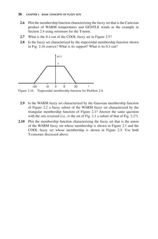 26 CHAPTER 2 BASIC CONCEPTS OF FUZZY SETS
2.6 Plot the membership function characterizing the fuzzy set that is the Cartesian
product of WARM temperatures and GENTLE winds in the example in
Section 2.4 using minimum for the T-norm.
2.7 What is the 0.1-cut of the COOL fuzzy set in Figure 2.5?
2.8 Is the fuzzy set characterized by the trapezoidal membership function shown
in Fig. 2.16 convex? What is its support? What is its 0.1-cut?
Figure 2.16. Trapezoidal membership function for Problem 2.8.
µ(x)
1
–20 –8 0 8 20 x
2.9 Is the WARM fuzzy set characterized by the Gaussian membership function
of Figure 2.2 a fuzzy subset of the WARM fuzzy set characterized by the
triangular membership function of Figure 2.1? Answer the same question
with the sets reversed (i.e., is the set of Fig. 2.1 a subset of that of Fig. 2.2?).
2.10 Plot the membership function characterizing the fuzzy set that is the union
of the WARM fuzzy set whose membership is shown in Figure 2.1 and the
COOL fuzzy set whose membership is shown in Figure 2.5. Use both
T-conorms discussed above.
 