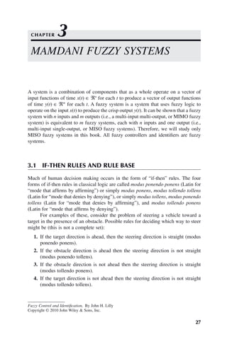 27
Fuzzy Control and Identification, By John H. Lilly
Copyright © 2010 John Wiley  Sons, Inc.
A system is a combination of components that as a whole operate on a vector of
input functions of time x(t) ∈ ℜn
for each t to produce a vector of output functions
of time y(t) ∈ ℜm
for each t. A fuzzy system is a system that uses fuzzy logic to
operate on the input x(t) to produce the crisp output y(t). It can be shown that a fuzzy
system with n inputs and m outputs (i.e., a multi-input multi-output, or MIMO fuzzy
system) is equivalent to m fuzzy systems, each with n inputs and one output (i.e.,
multi-input single-output, or MISO fuzzy systems). Therefore, we will study only
MISO fuzzy systems in this book. All fuzzy controllers and identifiers are fuzzy
systems.
3.1 IF-THEN RULES AND RULE BASE
Much of human decision making occurs in the form of “if-then” rules. The four
forms of if-then rules in classical logic are called modus ponendo ponens (Latin for
“mode that affirms by affirming”) or simply modus ponens, modus tollendo tollens
(Latin for “mode that denies by denying”), or simply modus tollens, modus ponendo
tollens (Latin for “mode that denies by affirming”), and modus tollendo ponens
(Latin for “mode that affirms by denying”).
For examples of these, consider the problem of steering a vehicle toward a
target in the presence of an obstacle. Possible rules for deciding which way to steer
might be (this is not a complete set):
1. If the target direction is ahead, then the steering direction is straight (modus
ponendo ponens).
2. If the obstacle direction is ahead then the steering direction is not straight
(modus ponendo tollens).
3. If the obstacle direction is not ahead then the steering direction is straight
(modus tollendo ponens).
4. If the target direction is not ahead then the steering direction is not straight
(modus tollendo tollens).
MAMDANI FUZZY SYSTEMS
CHAPTER 3
 