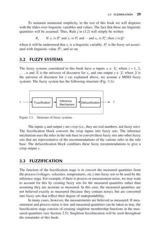 3.3 FUZZIFICATION 29
To maintain notational simplicity, in the rest of this book we will dispense
with the tildes over linguistic variables and values. The fact that these are linguistic
quantities will be assumed. Thus, Rule j in (3.2) will simply be written
R x P x P x P y Q
j
k l
n n
m j
If is and is and and is then is
1 1 2 2  ,
where it will be understood that x1 is a linguistic variable, Pk
1 is the fuzzy set associ-
ated with linguistic value 
Pk
1 , and so on.
3.2 FUZZY SYSTEMS
The fuzzy systems considered in this book have n inputs xi ∈ Xi, where i = 1, 2,
… , n and Xi is the universe of discourse for xi, and one output y ∈ Y, where Y is
the universe of discourse for y (as explained above, we assume a MISO fuzzy
system). The fuzzy system has the following structure (Fig. 3.1):
Figure 3.1. Structure of fuzzy systems.
The inputs x and output y are crisp (i.e., they are real numbers, not fuzzy sets).
The fuzzification block converts the crisp inputs into fuzzy sets. The inference
mechanism uses the rules in the rule base to convert these fuzzy sets into other fuzzy
sets that are representative of the recommendations of the various rules in the rule
base. The defuzzification block combines these fuzzy recommendations to give a
crisp output y.
3.3 FUZZIFICATION
The function of the fuzzification stage is to convert the measured quantities from
the process (voltages, velocities, temperatures, etc.) into fuzzy sets to be used by the
inference stage. For example, if there is process or measurement noise, we may want
to account for this by creating fuzzy sets for the measured quantities rather than
assuming they are accurate as measured. In this case, the measured quantities are
not believed exactly as measured (because they contain noise), but are converted
into fuzzy sets that reflect their degree of undependability.
In many cases, however, the measurements are believed as measured. If mea-
surement and process noise is low and measured quantities can be taken as true, the
fuzzification stage consists of creating singleton membership functions at the mea-
sured quantities (see Section 2.5). Singleton fuzzifiucation will be used throughout
the remainder of this book.
 