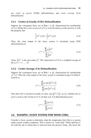 3.6 EXAMPLE: FUZZY SYSTEM FOR WIND CHILL 31
are center of gravity (COG) defuzzification, and center average (CA)
defuzzification.
3.5.1 Center of Gravity (COG) Defuzzification
Suppose the consequent fuzzy set of Rule i is Qi
, characterized by membership
μQi
y
( ). Define the center of area of μQi
y
( ) to be the point qi in the universe Y with
the property that
μ μ
Q
q
Q
q
i
i
i
i
y dy y dy
( ) = ( )
−∞
∞
∫ ∫ (3.4)
Then, the crisp output of the fuzzy system is calculated using COG
defuzzification as
y
qi
Q
i
R
Q
i
R
i
i
crisp
=
∫
∑
∫
∑
=
=
μ
μ
ˆ
ˆ
1
1
(3.5)
where μQ̂i
∫ is the area under μQ̂i
. The expression in (3.5) is a weighted average of
the qi’s, i = 1, … , R.
3.5.2 Center Average (CA) Defuzzification
Suppose the consequent fuzzy set of Rule i is Qi
, characterized by membership
μQi
y
( ). Then the crisp output of the fuzzy system is calculated using CA defuzzi-
fication as
y
q y
y
i
y
Q
i
R
y
Q
i
R
i
i
crisp =1
=1
max
max
=
{ }
{ }
∑
∑
μ
μ
ˆ
ˆ
( )
( )
(3.6)
Note that if Qi
is normal (it usually is), then max
y
Q
i
i
y x
μ μ
ˆ
( )
{ }= ( ) whether min or
prod is used as the T-norm in (3.3). In that case, CA defuzzification gives
y
q x
x
i i
i
R
i
i
R
crisp
=
( )
( )
=
=
∑
∑
μ
μ
1
1
(3.7)
3.6 EXAMPLE: FUZZY SYSTEM FOR WIND CHILL
Consider a fuzzy system to determine what the temperature feels like to a person
under certain weather conditions. This is known as “wind chill.” Wind chill has to
do with the rate at which heat is removed from the person’s body—the lower the
 