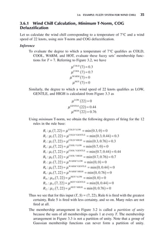 3.6 EXAMPLE: FUZZY SYSTEM FOR WIND CHILL 35
3.6.1 Wind Chill Calculation, Minimum T-Norm, COG
Defuzzification
Let us calculate the wind chill corresponding to a temperature of 7°C and a wind
speed of 22 knots, using min T-norm and COG defuzzification.
Inference
To evaluate the degree to which a temperature of 7°C qualifies as COLD,
COOL, WARM, and HOT, evaluate these fuzzy sets’ membership func-
tions for T = 7. Referring to Figure 3.2, we have
μCOLD
7 0 3
( ) = .
μCOOL
7 0 7
( ) = .
μWARM
7 0
( ) =
μHOT
7 0
( ) =
Similarly, the degree to which a wind speed of 22 knots qualifies as LOW,
GENTLE, and HIGH is calculated from Figure 3.3 as
μLOW
22 0
( ) =
μGENTLE
22 0 44
( ) = .
μHIGH
22 0 76
( ) = .
Using minimum T-norm, we obtain the following degrees of firing for the 12
rules in the rule base:
R1 7 22 0 3 0 0
: , min . ,
μ μ
1 ( ) = = ( ) =
COLD LOW
艚
R2 2 7 22 0 3 0 44 0 3
: , min . , . .
μ μ
( ) = = ( ) =
COLD GENTLE
艚
R3 3 7 22 0 3 0 76 0 3
: , min . , . .
μ μ
( ) = = ( ) =
COLD HIGH
艚
R4 4 7 22 0 7 0 0
: , min . ,
μ μ
( ) = = ( ) =
COOL LOW
艚
R5 5 7 22 0 7 0 44 0 44
: , min . , . .
μ μ
( ) = = ( ) =
COOL GENTLE
艚
R6 6 7 22 0 7 0 76 0 7
: , min . , . .
μ μ
( ) = = ( ) =
COOL HIGH
艚
R7 7 7 22 0 0 0
: , min ,
μ μ
( ) = = ( ) =
WARM LOW
艚
R8 8 7 22 0 0 44 0
: , min , .
μ μ
( ) = = ( ) =
WARM GENTLE
艚
R9 9 7 22 0 0 76 0
: , min , .
μ μ
( ) = = ( ) =
WARM HIGH
艚
R10 10 7 22 0 0 0
: , min ,
μ μ
( ) = = ( ) =
HOT LOW
艚
R11 11 7 22 0 0 44 0
: , min , .
μ μ
( ) = = ( ) =
HOT GENTLE
艚
R12 12 7 22 0 0 76 0
: , min , .
μ μ
( ) = = ( ) =
HOT HIGH
艚
Thus we see that for this input (T, S) = (7, 22), Rule 6 is fired with the greatest
certainty, Rule 5 is fired with less certainty, and so on. Many rules are not
fired at all.
The membership arrangement in Figure 3.2 is called a partition of unity
because the sum of all memberships equals 1 at every T. The membership
arrangement in Figure 3.3 is not a partition of unity. Note that a group of
Gaussian membership functions can never form a partition of unity.
 