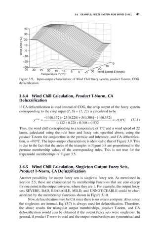 3.6 EXAMPLE: FUZZY SYSTEM FOR WIND CHILL 41
3.6.4 Wind Chill Calculation, Product T-Norm, CA
Defuzzification
If CA defuzzification is used instead of COG, the crisp output of the fuzzy system
corresponding to the crisp input (T, S) = (7, 22) is calculated to be
ycrisp
=
− ( )− ( )+ ( )− ( )
+ +
10 0 132 25 0 228 5 0 308 10 0 532
0 132 0 228
. . . .
. . 0
0 308 0 532
9 0
. .
.
+
= − °C (3.11)
Thus, the wind chill corresponding to a temperature of 7°C and a wind speed of 22
knots, calculated using the rule base and fuzzy sets specified above, using the
product T-norm for conjunction in the premise and inference, and CA defuzzifica-
tion, is −9.0°C. The input–output characteristic is identical to that of Figure 3.9. This
is due to the fact that the areas of the triangles in Figure 3.8 are proportional to the
premise membership values of the corresponding rules. This is not true for the
trapezoidal memberships of Figure 3.5.
3.6.5 Wind Chill Calculation, Singleton Output Fuzzy Sets,
Product T-Norm, CA Defuzzification
Another possibility for output fuzzy sets is singleton fuzzy sets. As mentioned in
Section 2.5, these are characterized by membership functions that are zero except
for one point in the output universe, where they are 1. For example, the output fuzzy
sets SEVERE, BAD, BEARABLE, MILD, and UNNOTICEABLE could be char-
acterized by the membership functions shown in Figure 3.10.
Now, defuzzification must be CA since there is no area to compute. Also, since
the singletons are normal, Eq. (3.7) is always used for defuzzification. Therefore,
the above results for triangular output memberships, product T-norm, and CA
defuzzification would also be obtained if the output fuzzy sets were singletons. In
general, if product T-norm is used and the output memberships are symmetrical and
Figure 3.9. Input–output characteristic of Wind Chill fuzzy system, product T-norm, COG
defuzzification.
−5
0
5
10
15
20
25
30
35
0
10
20
30
−30
−20
−10
0
10
20
30
40
Wind Speed S (knots)
Temperature T (°C)
Wind
Chill
(°C)
 