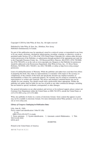 Copyright © 2010 by John Wiley & Sons, Inc. All rights reserved
Published by John Wiley & Sons, Inc., Hoboken, New Jersey
Published simultaneously in Canada
No part of this publication may be reproduced, stored in a retrieval system, or transmitted in any form
or by any means, electronic, mechanical, photocopying, recording, scanning, or otherwise, except as
permitted under Section 107 or 108 of the 1976 United States Copyright Act, without either the prior
written permission of the Publisher, or authorization through payment of the appropriate per-copy fee
to the Copyright Clearance Center, Inc., 222 Rosewood Drive, Danvers, MA 01923, (978) 750-8400,
fax (978) 750-4470, or on the web at www.copyright.com. Requests to the Publisher for permission
should be addressed to the Permissions Department, John Wiley & Sons, Inc., 111 River Street,
Hoboken, NJ 07030, (201) 748-6011, fax (201) 748-6008, or online at http://www.wiley.com/go/
permission.
Limit of Liability/Disclaimer of Warranty: While the publisher and author have used their best efforts
in preparing this book, they make no representations or warranties with respect to the accuracy or
completeness of the contents of this book and specifically disclaim any implied warranties of
merchantability or fitness for a particular purpose. No warranty may be created or extended by sales
representatives or written sales materials. The advice and strategies contained herein may not be
suitable for your situation. You should consult with a professional where appropriate. Neither the
publisher nor author shall be liable for any loss of profit or any other commercial damages, including
but not limited to special, incidental, consequential, or other damages.
For general information on our other products and services or for technical support, please contact our
Customer Care Department within the United States at (800) 762-2974, outside the United States at
(317) 572-3993 or fax (317) 572-4002.
Wiley also publishes its books in a variety of electronic formats. Some content that appears in print
may not be available in electronic formats. For more information about Wiley products, visit our web
site at www.wiley.com.
Library of Congress Cataloging-in-Publication Data:
Lilly, John H., 1949–
Fuzzy control and identification / John H. Lilly.
p. cm.
ISBN 978-0-470-54277-4 (cloth)
1. Fuzzy automata. 2. System identification. 3. Automatic control–Mathematics. I. Title.
TJ213.L438 2010
629.8–dc22
2010007956
Printed in the United States of America
10 9 8 7 6 5 4 3 2 1
 