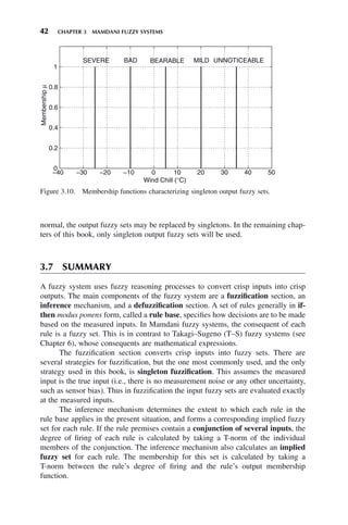 42 CHAPTER 3 MAMDANI FUZZY SYSTEMS
normal, the output fuzzy sets may be replaced by singletons. In the remaining chap-
ters of this book, only singleton output fuzzy sets will be used.
3.7 SUMMARY
A fuzzy system uses fuzzy reasoning processes to convert crisp inputs into crisp
outputs. The main components of the fuzzy system are a fuzzification section, an
inference mechanism, and a defuzzification section. A set of rules generally in if-
then modus ponens form, called a rule base, specifies how decisions are to be made
based on the measured inputs. In Mamdani fuzzy systems, the consequent of each
rule is a fuzzy set. This is in contrast to Takagi–Sugeno (T–S) fuzzy systems (see
Chapter 6), whose consequents are mathematical expressions.
The fuzzification section converts crisp inputs into fuzzy sets. There are
several strategies for fuzzification, but the one most commonly used, and the only
strategy used in this book, is singleton fuzzification. This assumes the measured
input is the true input (i.e., there is no measurement noise or any other uncertainty,
such as sensor bias). Thus in fuzzification the input fuzzy sets are evaluated exactly
at the measured inputs.
The inference mechanism determines the extent to which each rule in the
rule base applies in the present situation, and forms a corresponding implied fuzzy
set for each rule. If the rule premises contain a conjunction of several inputs, the
degree of firing of each rule is calculated by taking a T-norm of the individual
members of the conjunction. The inference mechanism also calculates an implied
fuzzy set for each rule. The membership for this set is calculated by taking a
T-norm between the rule’s degree of firing and the rule’s output membership
function.
Figure 3.10. Membership functions characterizing singleton output fuzzy sets.
−40 −30 −20 −10 0 10 20 30 40 50
0
0.2
0.4
0.6
0.8
1
Wind Chill (°C)
Membership
μ
SEVERE BEARABLE MILD UNNOTICEABLE
BAD
 