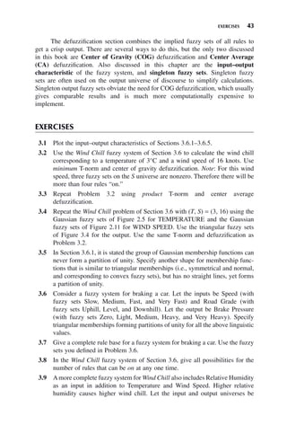 EXERCISES 43
The defuzzification section combines the implied fuzzy sets of all rules to
get a crisp output. There are several ways to do this, but the only two discussed
in this book are Center of Gravity (COG) defuzzification and Center Average
(CA) defuzzification. Also discussed in this chapter are the input–output
characteristic of the fuzzy system, and singleton fuzzy sets. Singleton fuzzy
sets are often used on the output universe of discourse to simplify calculations.
Singleton output fuzzy sets obviate the need for COG defuzzification, which usually
gives comparable results and is much more computationally expensive to
implement.
EXERCISES
3.1 Plot the input–output characteristics of Sections 3.6.1–3.6.5.
3.2 Use the Wind Chill fuzzy system of Section 3.6 to calculate the wind chill
corresponding to a temperature of 3°C and a wind speed of 16 knots. Use
minimum T-norm and center of gravity defuzzification. Note: For this wind
speed, three fuzzy sets on the S universe are nonzero. Therefore there will be
more than four rules “on.”
3.3 Repeat Problem 3.2 using product T-norm and center average
defuzzification.
3.4 Repeat the Wind Chill problem of Section 3.6 with (T, S) = (3, 16) using the
Gaussian fuzzy sets of Figure 2.5 for TEMPERATURE and the Gaussian
fuzzy sets of Figure 2.11 for WIND SPEED. Use the triangular fuzzy sets
of Figure 3.4 for the output. Use the same T-norm and defuzzification as
Problem 3.2.
3.5 In Section 3.6.1, it is stated the group of Gaussian membership functions can
never form a partition of unity. Specify another shape for membership func-
tions that is similar to triangular memberships (i.e., symmetrical and normal,
and corresponding to convex fuzzy sets), but has no straight lines, yet forms
a partition of unity.
3.6 Consider a fuzzy system for braking a car. Let the inputs be Speed (with
fuzzy sets Slow, Medium, Fast, and Very Fast) and Road Grade (with
fuzzy sets Uphill, Level, and Downhill). Let the output be Brake Pressure
(with fuzzy sets Zero, Light, Medium, Heavy, and Very Heavy). Specify
triangular memberships forming partitions of unity for all the above linguistic
values.
3.7 Give a complete rule base for a fuzzy system for braking a car. Use the fuzzy
sets you defined in Problem 3.6.
3.8 In the Wind Chill fuzzy system of Section 3.6, give all possibilities for the
number of rules that can be on at any one time.
3.9 Amore complete fuzzy system for Wind Chill also includes Relative Humidity
as an input in addition to Temperature and Wind Speed. Higher relative
humidity causes higher wind chill. Let the input and output universes be
 