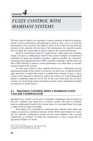 46
Fuzzy Control and Identification, By John H. Lilly
Copyright © 2010 John Wiley  Sons, Inc.
The basic idea of control is to command a system to perform as desired by monitor-
ing the system’s performance and adjusting its input in such a way as to force the
performance to be as desired. The output or states of the system are measured and
fed back to the controller. On the basis of this information, the controller decides
how to change the system input in order to improve the system performance.
Much of conventional control is “model based,” which means the controller
design is based on a mathematical model of the system. Examples of model-based
controllers are linear state feedback controllers, optimal controllers, H∞ controllers,
and proportional-integral-derivative (PID) controllers (although a skilled expert can
tune a PID controller to improve system performance even when there is no math-
ematical model of the system).
In some cases, however, these methods fail because a sufficiently accurate
mathematical model of the system is not known. In such cases, if sufficient knowl-
edge about how to control the system is available from a human “expert,” a fuzzy
system can be designed to effectively control the system even if the mathematical
model is completely unknown [13,16–18]. In fact, one of the main uses for fuzzy
systems is in closed-loop control of nonlinear systems whose mathematical models
are unknown or poorly known.
4.1 TRACKING CONTROL WITH A MAMDANI FUZZY
CASCADE COMPENSATOR
Mamdani fuzzy systems can be used to formulate compensators that are based on
the user’s common sense about how to control a system. This kind of controller
needs no mathematical model of the system, hence it is not model based. Its design
is rather based on expert knowledge.
Most plants to be controlled are continuous-time, therefore their inputs and
outputs are piecewise-continuous functions of time. If the control objective is track-
ing, the controller configuration usually involves unity feedback with a cascade
compensator, as in Figure 1.6. When the compensator is a fuzzy system, the con-
figuration of Figure 4.1 results.
FUZZY CONTROL WITH
MAMDANI SYSTEMS
CHAPTER 4
 