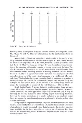 4.1 TRACKING CONTROL WITH A MAMDANI FUZZY CASCADE COMPENSATOR 49
Figure 4.5. Fuzzy sets on v universe.
−10 −5 0 5 10
0
0.2
0.4
0.6
0.8
1
v (V)
Membership
μ
NL NS PS PL
Z
Similarly define five singleton fuzzy sets on the v universe, with linguistic values
NL, NS, Z, PS, and PL. These are characterized by the memberships shown in
Figure 4.5.
A good choice of input and output fuzzy sets is crucial to the success of any
fuzzy controller. The locations of the fuzzy sets in Figure 4.3 were chosen because
the beam is 1m long with x = 0 at the center, therefore x (hence e) is always such
that −0.5 ≤ e ≤ 0.5m. The fuzzy sets in Figure 4.4 were chosen based on our estima-
tion of the maximum ball velocity expected in normal operation of the beam. The
effective universe of discourse −4 ≤ ė ≤ 4m/s was arrived at by realizing that if the
ball is dropped from a stationary position, its velocity will reach ∼4.4m/s when it
has fallen 1m. This is an approximation of the maximum ball velocity if it is located
motionless at one end of the beam with a beam angle of ψ = π/2 (i.e., it falls verti-
cally 1m). This is admittedly a crude estimation, but it is important to try to find a
meaningful range for ė, as it is for all inputs and outputs. The singleton fuzzy sets
in Figure 4.5 were chosen based on our estimate of the voltage range needed to
actuate the beam in order to accomplish the control task (i.e., −10 ≤ v ≤ 10V).
Recall that in Chapter 3 we saw that using singleton output fuzzy sets gave
comparable results to triangular, Gaussian, or other types of output fuzzy sets under
certain conditions. For some applications, especially classification [20], it may be
necessary to be very meticulous about shaping output membership functions.
However, for control applications, it is usually sufficient to use singleton output
fuzzy sets because the controller can be otherwise adjusted by adjusting scaling gains
or other parameters.
Using singleton output memberships simplifies defuzzification as well, since
no areas under memberships of implied fuzzy sets need to be calculated. Efficiency
of calculation is crucial for control with a digital computer due to short sampling
times available for the fuzzy controller to perform its calculations. For these
reasons, we will use only product T-norm and singleton output fuzzy sets in the
remainder of this book.
 