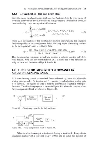 4.2 TUNING FOR IMPROVED PERFORMANCE BY ADJUSTING SCALING GAINS 53
4.1.4 Defuzzification: Ball and Beam Plant
Since the output memberships are singletons (see Section 3.6.5), the crisp output of
the fuzzy controller at time t, which is the voltage input to the motor at time t, is
calculated using center average defuzzification as
v t
q e t e t
e t e t
q q
i i
i
i
i
( ) =
( ) ( )
( )
( ) ( )
( )
=
+
=
=
∑
∑
μ
μ
μ μ
,
,


1
25
1
25
9 9 10 10 14 14 15 15
9 10 14 15
+ +
+ + +
q q
μ μ
μ μ μ μ
(4.6)
where qi is the location of the membership function characterizing the singleton
fuzzy set specified in the consequent of Rule i. The crisp output of the fuzzy control-
ler for the inputs [e(t), ė(t)] = (−0.0625, 3) is
v t
( ) =
( )+ ( )+ ( )+ ( )
+ +
0 0 125 5 0 125 5 0 375 10 0 375
0 125 0 125 0 375
. . . .
. . . +
+
=
0 375
6 25
.
. V (4.7)
Thus the controller commands a clockwise rotation in order to stop the ball’s left-
ward motion. Note that the denominator in (4.7) is unity due to the partitions of
unity on the e and ė universes (Figs. 4.3 and 4.4).
4.2 TUNING FOR IMPROVED PERFORMANCE BY
ADJUSTING SCALING GAINS
As is done in many control systems both fuzzy and nonfuzzy, let us add adjustable
scaling gains g0 and g1 for inputs e and ė, respectively, and adjustable scaling gain
h for output v. These gains are used to tune the compensator to achieve better per-
formance. The closed-loop system is shown in Figure 4.9, where the contents of the
fuzzy compensator block are shown in Figure 4.10.
Figure 4.9. Closed-loop controller for ball and beam.
r(t) e(t) v(t) x(t)
Figure 4.10. Fuzzy compensator block of Figure 4.9.
e g0
g1
d
dt
g0e
g1c
h v
When the closed-loop system is simulated using a fourth-order Runge–Kutta
integration routine with a step size of Δt = 0.001s and an initial ball position of
 