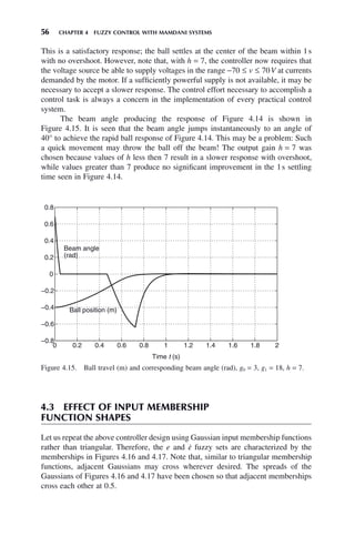 56 CHAPTER 4 FUZZY CONTROL WITH MAMDANI SYSTEMS
Figure 4.15. Ball travel (m) and corresponding beam angle (rad), g0 = 3, g1 = 18, h = 7.
0 0.2 0.4 0.6 0.8 1 1.2 1.4 1.6 1.8 2
−0.8
−0.6
−0.4
−0.2
0
0.2
0.4
0.6
0.8
Time t (s)
Ball position (m)
Beam angle
(rad)
This is a satisfactory response; the ball settles at the center of the beam within 1s
with no overshoot. However, note that, with h = 7, the controller now requires that
the voltage source be able to supply voltages in the range −70 ≤ v ≤ 70V at currents
demanded by the motor. If a sufficiently powerful supply is not available, it may be
necessary to accept a slower response. The control effort necessary to accomplish a
control task is always a concern in the implementation of every practical control
system.
The beam angle producing the response of Figure 4.14 is shown in
Figure 4.15. It is seen that the beam angle jumps instantaneously to an angle of
40° to achieve the rapid ball response of Figure 4.14. This may be a problem: Such
a quick movement may throw the ball off the beam! The output gain h = 7 was
chosen because values of h less then 7 result in a slower response with overshoot,
while values greater than 7 produce no significant improvement in the 1s settling
time seen in Figure 4.14.
4.3 EFFECT OF INPUT MEMBERSHIP
FUNCTION SHAPES
Let us repeat the above controller design using Gaussian input membership functions
rather than triangular. Therefore, the e and ė fuzzy sets are characterized by the
memberships in Figures 4.16 and 4.17. Note that, similar to triangular membership
functions, adjacent Gaussians may cross wherever desired. The spreads of the
Gaussians of Figures 4.16 and 4.17 have been chosen so that adjacent memberships
cross each other at 0.5.
 