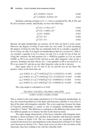 58 CHAPTER 4 FUZZY CONTROL WITH MAMDANI SYSTEMS
μe
PS
−
( ) =
0 0625 0 0131
. . (4.8d)
μe
PL
−
( ) = × −
0 0625 8 0194 10 7
. . (4.8e)
Similarly, referring to Figure 4.17, ė = 3m/s is considered NL, NS, Z, PS, and
PL all to nonzero extents. Specifically, we have the following:
μ
e
NL
3 1 7764 10 15
( ) = × −
. (4.9a)
μ
e
NS
3 2 9802 10 8
( ) = × −
. (4.9b)
μ
e
Z
3 0 0020
( ) = . (4.9c)
μ
e
PS
3 0 5
( ) = . (4.9d)
μ
e
PL
3 0 5
( ) = . (4.9e)
Because all input memberships are nonzero, all 25 rules are fired to some extent.
However, the degrees of firing of most rules are very small. To avoid calculating
the degrees of firing for rules that are minimally fired, let us consider a quantity to
be in a fuzzy set only if its degree of membership in that set is at least 0.1. That is,
we consider a quantity to be in a fuzzy set only if it is in the 0.1-cut of that set.
Using this criterion, the ball position e(t) = −0.0625m qualifies as Z to an extent
0.8409, as NS to an extent 0.2102, and not as any other linguistic value on the e
universe. Similarly, the ball velocity ė(t) = 3m/s qualifies as PS to an extent 0.5, as
PL to an extent 0.5, and not as any other linguistic value on the ė universe.
Once again, rules 9, 10, 14, and 15 are on, and the rest are not fired. The
premise values of the fired rules are
μ μ μ
9 0 0625 3 0 0625 3 0 2102 0 5 0 1051
−
( ) = −
( ) ( ) = ( ) =
. , . . . .
e e
NS PS
 (4.10a)
μ μ μ
10 0 0625 3 0 0625 3 0 2102 0 5 0 1051
−
( ) = −
( ) ( ) = ( ) =
. , . . . .
e e
NS PL
 (4.10b)
μ μ μ
14 0 0625 3 0 0625 3 0 8409 0 5 0 4204
−
( ) = −
( ) ( ) = ( ) =
. , . . . .
e e
Z PS
 (4.10c)
μ μ μ
15 0 0625 3 0 0625 3 0 8409 0 5 0 4204
−
( ) = −
( ) ( ) = ( ) =
. , . . . .
e e
Z PL
 (4.10d)
The crisp output is calculated as in (4.6):
v =
( )+ ( )+ ( )+ ( )
+ +
0 0 1051 5 0 1051 5 0 4204 10 0 4204
0 1051 0 1051 0
. . . .
. . .4
4204 0 4204
6 5
+
=
.
. V (4.11)
This is similar to the crisp output calculated in (4.7) for triangular memberships. In
fact, the closed-loop behavior of the plant with Gaussian controller is very close to
that of the plant with triangular controller. This is not surprising, because the shape
of Gaussian memberships is similar to that of triangular memberships. Neither
controller is “better.” The difference is analogous to the difference that occurs when
two different people try to balance the ball on the beam by hand.
The input–output characteristic of the fuzzy controller with triangular mem-
berships is shown in Figure 4.18, and that of the controller with Gaussian member-
ships is shown in Figure 4.19. The two characteristics are essentially the same,
except for the local waves and undulations in the characteristic of Figure 4.19. These
were discussed in Section 3.6.1. These local waves are due to the curvature of the
Gaussians; they have nothing to do with the controller itself.
 
