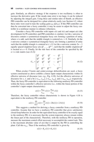 60 CHAPTER 4 FUZZY CONTROL WITH MAMDANI SYSTEMS
gain. Similarly, an effective strategy if the response is too oscillatory is often to
increase the derivative gain. If the steady-state error is too large, it can be reduced
by adjusting the integral gain. Using these and similar rules of thumb, an effective
PID controller can be designed for a plant relatively easily (see Section 4.2, where
these rules were used to tune the scaling gains g0 and g1). If this PID controller can
then be converted into a fuzzy controller, it may be easier to adjust the fuzzy con-
troller in a nonlinear manner to enhance robustness.
Consider a fuzzy PD controller with inputs e(t) and ė(t) and output u(t) (the
development for PI controllers and PID controllers is similar). Let the e universe of
discourse contain n symmetrical triangular fuzzy sets forming a partition of unity,
where n is odd, such that the middle triangle is centered at e = 0. Similarly, let the
ė universe contain n symmetrical triangular fuzzy sets forming a partition of unity
such that the middle triangle is centered at ė = 0. Let the u universe contain 2n − 1
equally spaced singleton fuzzy sets Q1
, … , Q2n−1
, such that the middle singleton Qn
is located at u = 0. Finally, let the rule base of the controller be specified by the
n × n rule matrix [see (4.2)]
U
Q Q Q Q
Q Q Q Q
Q Q Q Q
Q Q Q Q
ee
n
n
n
n n n n




    
=
⎡
⎣
+
+
+ + −
1 2 3
2 3 4 1
3 4 5 2
1 2 2 1
⎢
⎢
⎢
⎢
⎢
⎢
⎢
⎤
⎦
⎥
⎥
⎥
⎥
⎥
⎥
(4.12)
When product T-norm and center-average defuzzification are used, a fuzzy
system constructed as above exhibits a linear input–output characteristic within its
effective universe of discourse (see, e.g., Fig. 4.18). Let the effective universes of
discourse for e, ė, and u be [−emax emax], [−ėmax ėmax], and [−umax umax], respectively.
Then, the fuzzy PD controller is equivalent to the following nonfuzzy PD controller
within the fuzzy controller’s effective universe (i.e., within the linear portion of the
controller’s input–output characteristic):
u t
u
e
e t
u
e
e t
( ) = ( )+ ( )
max
max
max
max

 (4.13)
Therefore, the fuzzy controller whose characteristic is shown in Figure 4.18 is
equivalent to the nonfuzzy PD controller
u t e t e t e t e t
( ) = ( )+ ( ) = ( )+ ( )
10
0 5
10
4
20 2 5
.
.
  (4.14)
This suggests a method for deriving a fuzzy controller from a nonfuzzy PD
controller. Assume that we have a nonfuzzy PD controller that gives satisfactory
closed-loop behavior. In order for the equivalent fuzzy controller to be exactly equal
to the nonfuzzy PD, it is necessary that the system trajectory always remain within
the linear part of the characteristic. Therefore, with the nonfuzzy PD in operation,
measure the maximum control effort necessary to accomplish the control task. This
is the maximum absolute value of u(t) that is output by the PD in controlling the
plant. Call this umax. Then if the nonfuzzy PD controller is given by
u t K e t K e t
p d
( ) = ( )+ ( )
 (4.15)
 