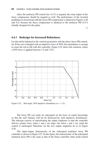 64 CHAPTER 4 FUZZY CONTROL WITH MAMDANI SYSTEMS
Figure 4.25. Rod angle, 50N impulsive disturbance at t = 1.5s.
0 0.2 0.4 0.6 0.8 1 1.2 1.4 1.6 1.8 2
−5
−4
−3
−2
−1
0
1
Time t (s)
Rod
angle
ψ
(rad)
Since the nonfuzzy PD control law (4.17) is negated, the crisp output of the
fuzzy compensator should be negated as well. The performance of the inverted
pendulum in closed loop with this fuzzy PD compensator is identical to Figures 4.20
and 4.21 because the fuzzy compensator is identical to the nonfuzzy PD (4.17)
initially designed for this plant.
䊐
4.4.1 Redesign for Increased Robustness
Let the rod be balanced in the vertical-up position with the above fuzzy PD control-
ler. If the cart is bumped with an impulsive force of 50N, this disturbance is enough
to cause the rod to fall with this controller. Figure 4.25 shows this situation, where
a 50N force is applied between 1.5 and 1.55s.
The fuzzy PD can easily be redesigned on the basis of expert knowledge
so that the rod’s balance will not be destroyed by such impulsive disturbances.
The redesign consists of repositioning the output singletons so that the controller
delivers greater force when e and ė are large, but when e and ė are small the
control is unchanged. Therefore, let the new output singletons be as in Figure
4.26.
The input–output characteristic of the redesigned nonlinear fuzzy PD
controller is shown in Figure 4.27. In this figure, the characteristic of the redesigned
nonlinear fuzzy PD is the same as that of the linear controller when small control
 