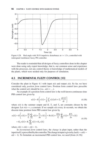 66 CHAPTER 4 FUZZY CONTROL WITH MAMDANI SYSTEMS
Figure 4.28. Rod angle with 50 N impulsive disturbance at t = 1.5s, controlled with
redesigned (nonlinear) fuzzy PD controller.
0 0.5 1 1.5 2 2.5 3 3.5 4
−0.5
−0.4
−0.3
−0.2
−0.1
0
0.1
Time t (s)
Rod
angle
ψ
(radi)
The reader is reminded that all designs of fuzzy controllers done in this chapter
were done using only expert knowledge, that is, our common sense and experience
with the processes, not any control theory or knowledge of mathematical models of
the plants, which were needed only for purposes of simulation.
4.5 INCREMENTAL FUZZY CONTROL [13]
Consider the plant in Figure 4.1 with input u(t) and output y(t). So far, we have
considered only position form control laws. Position form control laws prescribe
what the control u(t) should be (i.e., u(t) = …).
An example of a position form control law is the well-known continuous-time
PID control law given by
u t K e t
T
e d T
de t
dt
i
t
d
( ) = ( )+ ( ) +
( )
⎡
⎣
⎢
⎤
⎦
⎥
∫
1
0
τ τ (4.18)
where e(t) is the summer output and K, Ti, and Td are constants chosen by the
designer. Let r(t) = r, a constant. If we sample e(t) every Δt seconds, we obtain the
discrete-time position form PID control law given by
u k K e k
t
T
e i
T
t
c k Ke k
K t
T
e i
i i
k
d
i i
( ) = ( )+ ( )+ ( )
⎡
⎣
⎢
⎤
⎦
⎥ = ( )+ ( )
= =
∑
Δ
Δ
Δ
0 0
k
k
d
p i
i
k
d
KT
t
c k
K e k K e i K c k
∑
∑
+ ( )
= ( )+ ( )+ ( )
=
Δ
0
(4.19)
where c(k) = e(k) − e(k − 1).
In incremental form control laws, the change in plant input, rather than the
inputitself,isprescribedbythecontroller.ThechangeininputisgivenbyΔu(k) = u(k) −
u(k − 1). To formulate an incremental PID control law, we need [from (4.19)]
 
