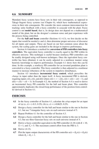 EXERCISES 69
4.6 SUMMARY
Mamdani fuzzy systems have fuzzy sets in their rule consequents, as opposed to
Takagi–Sugeno fuzzy systems (see Chapter 6), which have mathematical expres-
sions in their rule consequents. We consider the most common interconnection for
tracking: unity feedback with a fuzzy controller in casacade with the plant. Fuzzy
control is not model based, that is, its design does not depend on a mathematical
model of the plant, but on the designer’s common sense and past experience with
the process being controlled.
For the ball and beam controller (Sections 4.1–4.3), we first decide on the
inputs that would be needed (e and ė), then determine proper universes of discourse
for all inputs and outputs. These are based on our best common sense about the
system, but scaling gains are included in the design to improve performance.
Section 4.4 introduces a method for conversion of PID controllers into fuzzy
controllers. The equivalent fuzzy controller is exactly equal to the PID within its
effective universe. This technique is useful because nonfuzzy PID controllers can
be readily designed using well-known techniques. Once the equivalent fuzzy con-
troller has been obtained, it can be easily adjusted in a nonlinear manner using
heuristic knowledge to improve performance. Example 4.1 shows how this can be
done. In this example, a nonfuzzy PD controller for an inverted pendulum plant is
converted to a fuzzy controller. This fuzzy controller is then adjusted in a nonlinear
manner to increase robustness of the system to impulsive disturbances.
Section 4.5 introduces incremental fuzzy control, which prescribes the
change in input rather than the input itself. A fuzzy incremental PID is derived,
requiring inputs c(k), e(k), and d(k) where e(k) = r − y(k), c(k) = e(k) − e(k − 1), and
d(k) = c(k) − c(k − 1). In Example 4.2, the method of Section 4.4 is used to derive
an incremental fuzzy PD controller for the ball and beam plant. This controller
approximately duplicates the closed-loop performance of the position-form control-
ler derived in Section 4.1.
EXERCISES
4.1 In the fuzzy controller of Section 4.1, calculate the crisp output for an input
of (a) (e, ė) = (−0.3, 0.25); (b) (e, ė) = (−0.0625, 0.25).
4.2 Design a fuzzy controller for the ball and beam similar to the one in Section
4.1, but use 7 triangular fuzzy sets on each universe instead of 5.
4.3 Repeat Problem 4.1 for the controller of Section 4.3.
4.4 Design a fuzzy controller for the ball and beam similar to the one in Section
4.3, but use three Gaussian fuzzy sets on each universe instead of 5.
4.5 Derive a fuzzy controller equivalent to the PID controller (4.18) with K = 10,
Ti = 1, and Td = 5. The maximum control effort from the PID is 3.
4.6 Derive (4.13).
4.7 Plot the input–output characteristic of the PD controller u(t) = Kpe(t) + Kdė(t)
where Kp = Kd = 1.
 