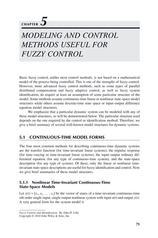 71
Fuzzy Control and Identification, By John H. Lilly
Copyright © 2010 John Wiley  Sons, Inc.
Basic fuzzy control, unlike most control methods, is not based on a mathematical
model of the process being controlled. This is one of the strengths of fuzzy control.
However, more advanced fuzzy control methods, such as some types of parallel
distributed compensation and fuzzy adaptive control, as well as fuzzy system
identification, do require at least an assumption of some particular structure of the
model. Some methods assume continuous-time linear or nonlinear state-space model
structures while others assume discrete-time state space or input–output difference
equation model structures.
We emphasize that a particular dynamic system can be modeled with any of
these model structures, as will be demonstrated below. The particular structure used
depends on the one required by the control or identification method. Therefore, we
give a brief summary of several well-known model structures for dynamic systems.
5.1 CONTINUOUS-TIME MODEL FORMS
The four most common methods for describing continuous-time dynamic systems
are the transfer function (for time-invariant linear systems), the impulse response
(for time-varying or time-invariant linear systems), the input–output ordinary dif-
ferential equation (for any type of continuous-time system), and the state-space
description (for any type of system). Of these, only the linear or nonlinear time-
invariant state-space descriptions are useful for fuzzy identification and control. Now
we give brief summaries of these model structures.
5.1.1 Nonlinear Time-Invariant Continuous-Time
State-Space Models
Let x(t) = [x1, x2, … , xn] be the vector of states of a time-invariant continuous-time
nth order single-input, single-output nonlinear system with input u(t) and output y(t).
A very general form for the system model is
MODELING AND CONTROL
METHODS USEFUL FOR
FUZZY CONTROL
CHAPTER 5
 