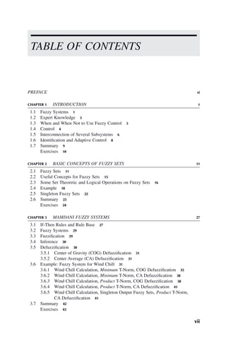 PREFACE xi
CHAPTER 1 INTRODUCTION 1
1.1 Fuzzy Systems 1
1.2 Expert Knowledge 3
1.3 When and When Not to Use Fuzzy Control 3
1.4 Control 4
1.5 Interconnection of Several Subsystems 6
1.6 Identification and Adaptive Control 8
1.7 Summary 9
Exercises 10
CHAPTER 2 BASIC CONCEPTS OF FUZZY SETS 11
2.1 Fuzzy Sets 11
2.2 Useful Concepts for Fuzzy Sets 15
2.3 Some Set Theoretic and Logical Operations on Fuzzy Sets 16
2.4 Example 18
2.5 Singleton Fuzzy Sets 22
2.6 Summary 23
Exercises 24
CHAPTER 3 MAMDANI FUZZY SYSTEMS 27
3.1 If-Then Rules and Rule Base 27
3.2 Fuzzy Systems 29
3.3 Fuzzification 29
3.4 Inference 30
3.5 Defuzzification 30
3.5.1 Center of Gravity (COG) Defuzzification 31
3.5.2 Center Average (CA) Defuzzification 31
3.6 Example: Fuzzy System for Wind Chill 31
3.6.1 Wind Chill Calculation, Minimum T-Norm, COG Defuzzification 35
3.6.2 Wind Chill Calculation, Minimum T-Norm, CA Defuzzification 38
3.6.3 Wind Chill Calculation, Product T-Norm, COG Defuzzification 38
3.6.4 Wind Chill Calculation, Product T-Norm, CA Defuzzification 41
3.6.5 Wind Chill Calculation, Singleton Output Fuzzy Sets, Product T-Norm,
CA Defuzzification 41
3.7 Summary 42
Exercises 43
TABLE OF CONTENTS
vii
 