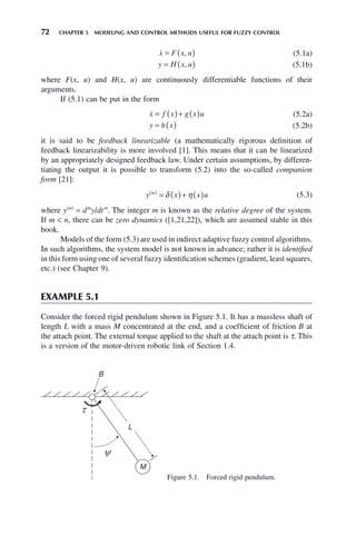 72 CHAPTER 5 MODELING AND CONTROL METHODS USEFUL FOR FUZZY CONTROL

x F x u
= ( )
, (5.1a)
y H x u
= ( )
, (5.1b)
where F(x, u) and H(x, u) are continuously differentiable functions of their
arguments.
If (5.1) can be put in the form

x f x g x u
= ( )+ ( ) (5.2a)
y h x
= ( ) (5.2b)
it is said to be feedback linearizable (a mathematically rigorous definition of
feedback linearizability is more involved [1]. This means that it can be linearized
by an appropriately designed feedback law. Under certain assumptions, by differen-
tiating the output it is possible to transform (5.2) into the so-called companion
form [21]:
y x x u
m
( )
= ( )+ ( )
δ η (5.3)
where y(m)
= dm
y/dtm
. The integer m is known as the relative degree of the system.
If m  n, there can be zero dynamics ([1,21,22]), which are assumed stable in this
book.
Models of the form (5.3) are used in indirect adaptive fuzzy control algorithms.
In such algorithms, the system model is not known in advance; rather it is identified
in this form using one of several fuzzy identification schemes (gradient, least squares,
etc.) (see Chapter 9).
EXAMPLE 5.1
Consider the forced rigid pendulum shown in Figure 5.1. It has a massless shaft of
length L with a mass M concentrated at the end, and a coefficient of friction B at
the attach point. The external torque applied to the shaft at the attach point is τ. This
is a version of the motor-driven robotic link of Section 1.4.
Figure 5.1. Forced rigid pendulum.
B
L
M
 