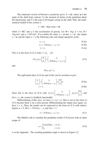 EXAMPLE 5.1 73
The rotational version of Newton’s second law gives ϒ = I 
ψ , where ψ is the
angle of the shaft from vertical, I is the moment of inertia of the pendulum about
the attach point, and ϒ is the sum of all torques acting on the shaft. Thus, the math-
ematical model of this system is
τ ψ ψ ψ
− − =
B MgL I
 
sin
where I = ML2
and g is the acceleration of gravity. Let M = 1kg, L = 1m, B =
1kg-m/s2
and g = 9.81m/s2
. If we define the states x1 = ψ and x2 = 
ψ , the output
y = ψ, and the input u = τ, the following state and output equations result:

x x
1 2
= (5.4a)

x x x u
2 1 2
9 8
= − − +
. sin (5.4b)
y x
= 1 (5.4c)
This is in the form of (5.1) with x = [x1 x2]T
,
F x u
F
F
x
x x u
,
. sin
( ) =
⎡
⎣
⎢
⎤
⎦
⎥ =
− − +
⎡
⎣
⎢
⎤
⎦
⎥
1
2
2
1 2
9 8
(5.5)
and
H x u x
,
( ) = 1
The right-hand sides of (5.4a) and (5.4b) can be rewritten to give


x
x
x
x x
u
1
2
2
1 2
9 8
0
1
⎡
⎣
⎢
⎤
⎦
⎥ =
− −
⎡
⎣
⎢
⎤
⎦
⎥ +
⎡
⎣
⎢
⎤
⎦
⎥
. sin
(5.6a)
y x
= 1 (5.6b)
Since this is the form of (5.2) with f x
x
x x
( ) =
− −
⎡
⎣
⎢
⎤
⎦
⎥
2
1 2
9 8
. sin
, g x
( ) =
⎡
⎣
⎢
⎤
⎦
⎥
0
1
, and
h(x) = x1, the system is feedback linearizable.
Differentiating (5.6b) once, we have ẏ = ẋ1(= x2). This is not in the form of
(5.3) because there is no u term present. Differentiating the output once again, we
have ÿ = ẋ2. Then, the model can be expressed in the form of (5.3) with relative
degree m = 2, δ(x) = −9.8sinx1 − x2 and η(x) = 1:

y x x u
= − − +
9 8 1 2
. sin (5.7)
The Matlab code to simulate the pendulum model (5.4) forced with an input
torque of
u
t t
t
=
( ) ≤

⎧
⎨
⎩
2 2 2
0 2
sin ,
,
π s
s
(5.8)
is in the Appendix . The resulting pendulum angle is shown in Figure 5.2.
 