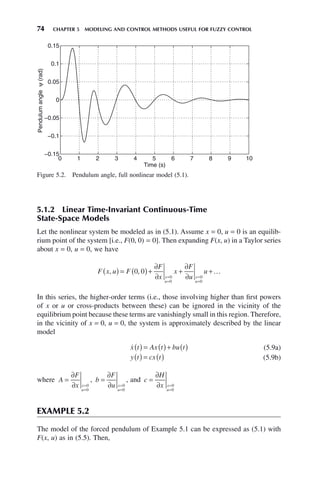 74 CHAPTER 5 MODELING AND CONTROL METHODS USEFUL FOR FUZZY CONTROL
5.1.2 Linear Time-Invariant Continuous-Time
State-Space Models
Let the nonlinear system be modeled as in (5.1). Assume x = 0, u = 0 is an equilib-
rium point of the system [i.e., F(0, 0) = 0]. Then expanding F(x, u) in a Taylor series
about x = 0, u = 0, we have
F x u F
F
x
x
F
u
u
x
u
x
u
, ,
( ) = ( )+
∂
∂
+
∂
∂
+
=
=
=
=
0 0
0
0
0
0
…
In this series, the higher-order terms (i.e., those involving higher than first powers
of x or u or cross-products between these) can be ignored in the vicinity of the
equilibrium point because these terms are vanishingly small in this region. Therefore,
in the vicinity of x = 0, u = 0, the system is approximately described by the linear
model

x t Ax t bu t
( ) = ( )+ ( ) (5.9a)
y t cx t
( ) = ( ) (5.9b)
where A
F
x x
u
=
∂
∂ =
=
0
0
, b
F
u x
u
=
∂
∂ =
=
0
0
, and c
H
x x
u
=
∂
∂ =
=
0
0
EXAMPLE 5.2
The model of the forced pendulum of Example 5.1 can be expressed as (5.1) with
F(x, u) as in (5.5). Then,
Figure 5.2. Pendulum angle, full nonlinear model (5.1).
0 1 2 3 4 5 6 7 8 9 10
−0.1
−0.05
0
0.05
0.1
0.15
−0.15
Time (s)
Pendulum
angle
ψ
(rad)
 