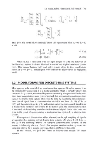 5.2 MODEL FORMS FOR DISCRETE-TIME SYSTEMS 75
∂
∂
=
∂
∂
∂
∂
∂
∂
∂
∂
⎡
⎣
⎢
⎢
⎢
⎢
⎤
⎦
⎥
⎥
⎥
⎥
=
−
=
=
=
=
F
x
F
x
F
x
F
x
F
x
x
u
x
u
0
0
1
1
1
2
2
1
2
2 0
0
0 1
9. cos .
8 1
0 1
9 8 1
1 0
0
x x
u
−
⎡
⎣
⎢
⎤
⎦
⎥ =
− −
⎡
⎣
⎢
⎤
⎦
⎥
=
=
∂
∂
=
∂
∂
∂
∂
⎡
⎣
⎢
⎢
⎢
⎢
⎤
⎦
⎥
⎥
⎥
⎥
=
⎡
⎣
⎢
⎤
⎦
⎥
=
=
=
=
F
u
F
u
F
u
x
u
x
u
0
0
1
2
0
0
0
1
This gives the model (5.9) linearized about the equilibrium point x1 = 0, x2 = 0,
u = 0:

x t x t u t
( ) =
− −
⎡
⎣
⎢
⎤
⎦
⎥ ( )+
⎡
⎣
⎢
⎤
⎦
⎥ ( )
0 1
9 8 1
0
1
.
(5.10a)
y t x t
( ) = [ ] ( )
1 0 (5.10b)
When (5.10) is simulated with the input torque of (5.8), the behavior of
the linearized system is almost identical to that of the original nonlinear system
(5.4). This occurs because ψ(t) and 
ψ t
( ) remain close to their equilibrium
values of ψ = 0, 
ψ = 0 , hence higher-order terms in the Taylor series are negligibly
small.
5.2 MODEL FORMS FOR DISCRETE-TIME SYSTEMS
Most systems to be controlled are continuous-time systems. If such a system is to
be controlled by connecting it to a digital computer, which is virtually always the
case with fuzzy control, the control input must eventually be represented in discrete-
time form, necessitating some type of method that approximates continuous-time
signals by discrete-time signals. This could be done by calculating the continuous-
time control signal from a continuous-time model in the form of (5.1), (5.3), or
(5.9) and then discretizing it, or by calculating a discrete-time control signal from
a discrete-time model of the system. In the former case, the approximation error
is the result of discretizing a continuous-time control signal. In the latter case, the
error is the result of approximating a continuous-time system by a discrete-time
system.
If the system is discrete time, either inherently or through sampling, all signals
are considered as existing only at discrete time instants, kΔt, where k = 0, 1, 2, …
and Δt is the sampling interval for sampled continuous-time systems. If the
system is inherently discrete, Δt = 1. For sampled continuous-time systems, the
sampling interval Δt is usually supressed, that is, x(kΔt) is written x(k).
In this section, we give two forms of discrete-time models for linear
systems.
 