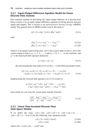 76 CHAPTER 5 MODELING AND CONTROL METHODS USEFUL FOR FUZZY CONTROL
5.2.1 Input–Output Difference Equation Model for Linear
Discrete-Time Systems
One common method of describing the input–output behavior of a discrete-time
linear system is by an input–output difference equation involving present and past
inputs and outputs. This is known as an autoregressive moving average (ARMA)
model. The general form of ARMA model used in this book is
y k q y k q u k
+
( ) = ( ) ( )+ ( ) ( )
− −
1 1 1
α β (5.11)
with
α q a a q a q
n
n
− − − −
( )
( ) = + + +
1
1 2
1 1
 (5.12a)
β q b b q b q
m
m
− − −
( ) = + + +
1
0 1
1
 (5.12b)
where k is an integer representing time, u(k) is the system input at time k, y(k) is the
system output at time k, ai, i = 1, 2, … , n and bj, j = 0, 1, … , m are constants, and
q−1
is the backward-shift operator defined by
q y k y k
−
( ) = −
( )
1
1 (5.13)
By incrementing the time index in (5.11) by n − 1, the following model results:
y k n a y k n a y k n a y k
b u k n b u k n
n
+
( )− + −
( )− + −
( )− − ( )
= + −
( )+ + −
(
1 2
0 1
1 2
1 2

)
)+ + + − −
( )
 b u k n m
m 1 (5.14)
Implementing the forward-shift operator q in (5.13) results in
q y k a q y k a q y k a y k
b q u k b q u k
n n n
n
n n
( )− ( )− ( )− − ( )
= ( )+ (
− −
− −
1
1
2
2
0
1
1
2

)
)+ + ( )
− −
 b q u k
m
n m 1
from which we can write the system pulse transfer function:
y k
u k
b q b q b q
q a q a q a
n n
m
n m
n n n
n
( )
( )
=
+ + +
− − − −
− − − −
− −
0
1
1
2 1
1
1
2
2


(5.15)
5.2.2 Linear Time-Invariant Discrete-Time
State-Space Models
If we define the states x1(k) = y(k), x2(k) = y(k + 1), x3(k) = y(k + 2), … ,
xn(k) = y(k + n − 1) in (5.14), the following state equations result
x k Ax k bu k
+
( ) = ( )+ ( )
1 (5.16a)
y k cx k
( ) = ( ) (5.16b)
where x(k) = [x1(k) x2(k) … xn(k)]T
and
 