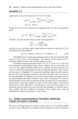 78 CHAPTER 5 MODELING AND CONTROL METHODS USEFUL FOR FUZZY CONTROL
EXAMPLE 5.4
Applying the forward shift operator (5.13) to (5.17) yields
qx k x k u k
( ) =
−
⎡
⎣
⎢
⎤
⎦
⎥ ( )+
⎡
⎣
⎢
⎤
⎦
⎥ ( )
1 0 01
0 098 0 99
0
0 01
.
. . .
y k x k
( ) = [ ] ( )
1 0
Solving for x(k) in the first equation and substituting this into the second equation
yields
y k qI u k
( ) = [ ] −
−
⎡
⎣
⎢
⎤
⎦
⎥
⎛
⎝
⎜
⎞
⎠
⎟
⎡
⎣
⎢
⎤
⎦
⎥ ( )
−
1 0
1 0 01
0 098 0 99
0
0 01
1
.
. . .
Therefore, the pulse transfer function of the forced pendulum is
y k
u k q q
( )
( )
=
− +
0 0001
1 99 0 991
2
.
. .
which gives rise to the linear input–output difference equation in the form of (5.11)
describing the forced pendulum:
y k y k y k u k
+
( ) = ( )− −
( )+ −
( )
1 1 99 0 991 1 0 0001 1
. . . (5.18)
The Matlab code to simulate the pendulum model (5.18)) forced with the input
torque of (5.8) is given in the Appendix . The behavior of the system (5.18) is
essentially identical to that of the original nonlinear system.
It should be emphasized that the models (5.4), (5.7), (5.10), (5.17), and (5.18)
all describe the forced pendulum under certain conditions. Each is inaccurate in its
own way. The original nonlinear model (5.4) is perhaps the least inaccurate, but
even it is still only an approximation of the true physical pendulum. This is due to
several reasons: (1) Equation (5.4) assumes the pendulum shaft is massless and that
the mass M is concentrated at one point at the end of the shaft. This is not true for
an actual pendulum. (2) Equation (5.4) assumes that the shaft is absolutely rigid. In
an actual pendulum, the shaft is flexible to some extent. (3) Equation (5.4) assumes
that the quantities M, B, and L are precisely known. In reality, they are only approxi-
mately known, and B may change over time. (4) The input torque τ is not known
with precision. If the difficulties (1–4) listed above were not present, that is, if an
absolutely accurate model were used to describe the pendulum, it would be impos-
sibly complex. This gives support for using the various models above, since all
mathematical models are inaccurate to some extent.
5.3 SOME CONVENTIONAL CONTROL METHODS
USEFUL IN FUZZY CONTROL
The advent of Takagi–Sugeno (T–S) fuzzy systems ([8,9,11,12,23–25]) has enabled
the use of some well-known conventional control methods for control of nonlinear
 