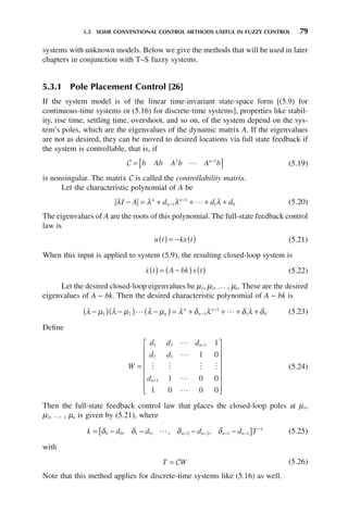 5.3 SOME CONVENTIONAL CONTROL METHODS USEFUL IN FUZZY CONTROL 79
systems with unknown models. Below we give the methods that will be used in later
chapters in conjunction with T–S fuzzy systems.
5.3.1 Pole Placement Control [26]
If the system model is of the linear time-invariant state-space form [(5.9) for
continuous-time systems or (5.16) for discrete-time systems], properties like stabil-
ity, rise time, settling time, overshoot, and so on, of the system depend on the sys-
tem’s poles, which are the eigenvalues of the dynamic matrix A. If the eigenvalues
are not as desired, they can be moved to desired locations via full state feedback if
the system is controllable, that is, if
C = [ ]
−
b Ab A b A b
n
2 1
 (5.19)
is nonsingular. The matrix C is called the controllability matrix.
Let the characteristic polynomial of A be
λ λ λ λ
I A d d d
n
n
n
− = + + + +
−
−
1
1
1 0
 (5.20)
The eigenvalues of A are the roots of this polynomial. The full-state feedback control
law is
u t kx t
( ) = − ( ) (5.21)
When this input is applied to system (5.9), the resulting closed-loop system is

x t A bk x t
( ) = −
( ) ( ) (5.22)
Let the desired closed-loop eigenvalues be μ1, μ2, … , μn. These are the desired
eigenvalues of A − bk. Then the desired characteristic polynomial of A − bk is
λ μ λ μ λ μ λ δ λ δ λ δ
−
( ) −
( ) −
( ) = + + + +
−
−
1 2 1
1
1 0
 
n
n
n
n
(5.23)
Define
W
d d d
d d
d
n
n
=
⎡
⎣
⎢
⎢
⎢
⎢
⎢
⎢
⎤
⎦
⎥
⎥
⎥
⎥
⎥
⎥
−
−
1 2 1
2 3
1
1
1 0
1 0 0
1 0 0 0


   


(5.24)
Then the full-state feedback control law that places the closed-loop poles at μ1,
μ2, … , μn is given by (5.21), where
k d d d d T
n n n n
= − − − −
[ ]
− − − −
−
δ δ δ δ
0 0 1 1 2 2 1 1
1
, , , ,
 (5.25)
with
T W
= C (5.26)
Note that this method applies for discrete-time systems like (5.16) as well.
 