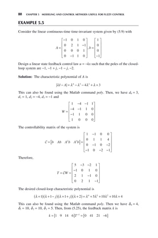 80 CHAPTER 5 MODELING AND CONTROL METHODS USEFUL FOR FUZZY CONTROL
EXAMPLE 5.5
Consider the linear continuous-time time-invariant system given by (5.9) with
A b
=
−
−
−
⎡
⎣
⎢
⎢
⎢
⎢
⎤
⎦
⎥
⎥
⎥
⎥
=
−
⎡
⎣
⎢
⎢
⎢
⎢
⎤
⎦
⎥
⎥
⎥
⎥
1 0 1 0
0 2 1 1
0 0 0 1
0 1 1 0
1
0
0
1
,
Design a linear state feedback control law u = −kx such that the poles of the closed-
loop system are −1, −1 + j, −1 − j, −2.
Solution: The characteristic polynomial of A is
λ λ λ λ λ
I A
− = − − + +
4 3 2
4 3
This can also be found using the Matlab command poly. Then, we have d0 = 3,
d1 = 1, d2 = −4, d3 = −1 and
W =
− −
− −
−
⎡
⎣
⎢
⎢
⎢
⎢
⎤
⎦
⎥
⎥
⎥
⎥
1 4 1 1
4 1 1 0
1 1 0 0
1 0 0 0
The controllability matrix of the system is
C = [ ]=
−
− −
− − −
⎡
⎣
⎢
⎢
⎢
⎢
⎤
⎦
⎥
⎥
⎥
⎥
b Ab A b A b
2 3
1 1 0 0
0 1 1 4
0 1 0 2
1 0 2 1
Therefore,
T W
= =
− −
−
−
−
⎡
⎣
⎢
⎢
⎢
⎢
⎤
⎦
⎥
⎥
⎥
⎥
C
5 3 2 1
1 0 1 0
2 1 1 0
0 2 1 1
The desired closed-loop characteristic polynomial is
λ λ λ λ λ λ λ λ
+
( ) + −
( ) + +
( ) +
( ) = + + + +
1 1 1 2 5 10 10 4
4 3 2
j j
This can also be found using the Matlab command poly. Then we have δ0 = 4,
δ1 = 10, δ2 = 10, δ3 = 5. Then, from (5.25), the feedback matrix k is
k T
= [ ] = −
[ ]
−
1 9 14 6 0 41 21 6
1
 