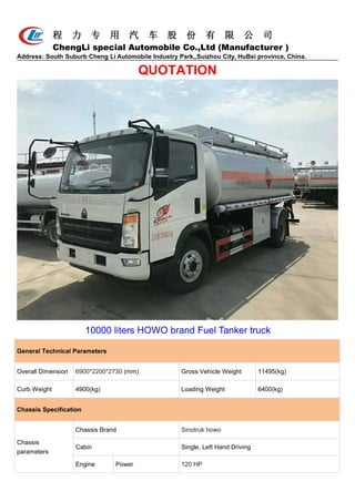 程 力 专 用 汽 车 股 份 有 限 公 司
ChengLi special Automobile Co.,Ltd (Manufacturer )
Address: South Suburb Cheng Li Automobile Industry Park,,Suizhou City, HuBei province, China.
QUOTATION
10000 liters HOWO brand Fuel Tanker truck
General Technical Parameters
Overall Dimension 6900*2200*2730 (mm) Gross Vehicle Weight 11495(kg)
Curb Weight 4900(kg) Loading Weight 6400(kg)
Chassis Specification
Chassis
parameters
Chassis Brand Sinotruk howo
Cabin Single, Left Hand Driving
Engine Power 120 HP
 